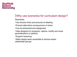 Why use scenarios for curriculum design?
Scenarios,


Use diverse kinds and amounts of detailing



Present alternative consequences of action



Can be abstracted and categorised

Help designers to recognise, capture, modify and reuse
generalisations or patterns




Support reasoning

Make design tasks accessible to diverse expert
stakeholder groups


 