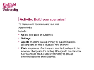 Activity: Build your scenarios!
To capture and communicate your idea
Agree media
Include:


Goals, sub-goals or outcomes



Settings





Agents or actors playing primary or supporting roles
(descriptions of who is involved, how and why)
Plot - sequences of actions and events done by or to the
actors or changes to the setting. Changes to events show
how scenarios can be used dynamically to assess
different decisions and outcomes.

 