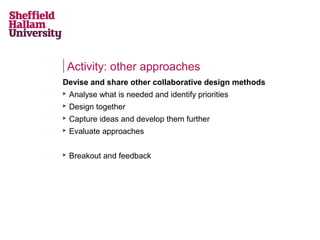 Activity: other approaches
Devise and share other collaborative design methods


Analyse what is needed and identify priorities



Design together



Capture ideas and develop them further



Evaluate approaches



Breakout and feedback

 