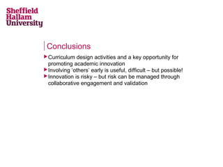 Conclusions
 Curriculum

design activities and a key opportunity for
promoting academic innovation
 Involving ‘others’ early is useful, difficult – but possible!
 Innovation is risky – but risk can be managed through
collaborative engagement and validation

 