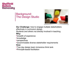 Background:
The Design Studio

Our Challenge: how to engage multiple stakeholders
effectively in curriculum design
Students and others not directly involved in teaching
Why:
breadth of experience
knowledge
perspectives
accommodate diverse stakeholder requirements
How:
Two day design team immersive think tank
Principle-based facilitation

 