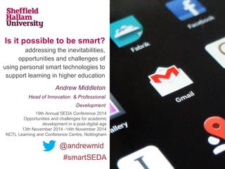 Is it possible to be smart?
addressing the inevitabilities,
opportunities and challenges of
using personal smart technologies to
support learning in higher education
Andrew Middleton
Head of Innovation & Professional
Development
@andrewmid
#smartSEDA
19th Annual SEDA Conference 2014
Opportunities and challenges for academic
development in a post-digital age
13th November 2014 -14th November 2014
NCTL Learning and Conference Centre, Nottingham
 