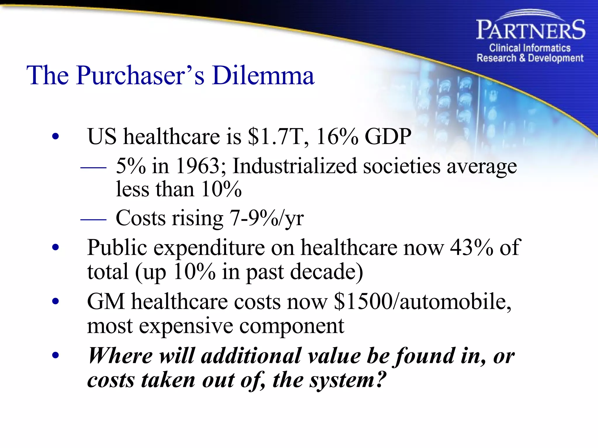 The Purchaser’s Dilemma US healthcare is $1.7T, 16% GDP  5% in 1963; Industrialized societies average less than 10% Costs rising 7-9%/yr  Public expenditure on healthcare now 43% of total (up 10% in past decade) GM healthcare costs now $1500/automobile, most expensive component Where will additional value be found in, or costs taken out of, the system? 