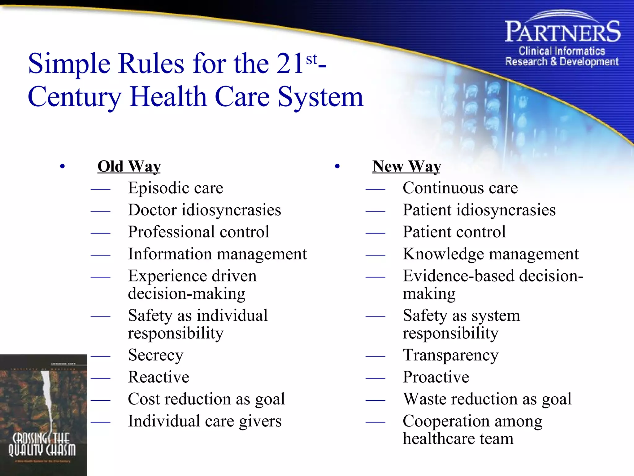 Simple Rules for the 21 st -Century Health Care System Old Way Episodic care Doctor idiosyncrasies Professional control Information management Experience driven decision-making Safety as individual responsibility Secrecy Reactive Cost reduction as goal Individual care givers New Way Continuous care Patient idiosyncrasies Patient control Knowledge management Evidence-based decision-making Safety as system responsibility Transparency Proactive Waste reduction as goal Cooperation among healthcare team 