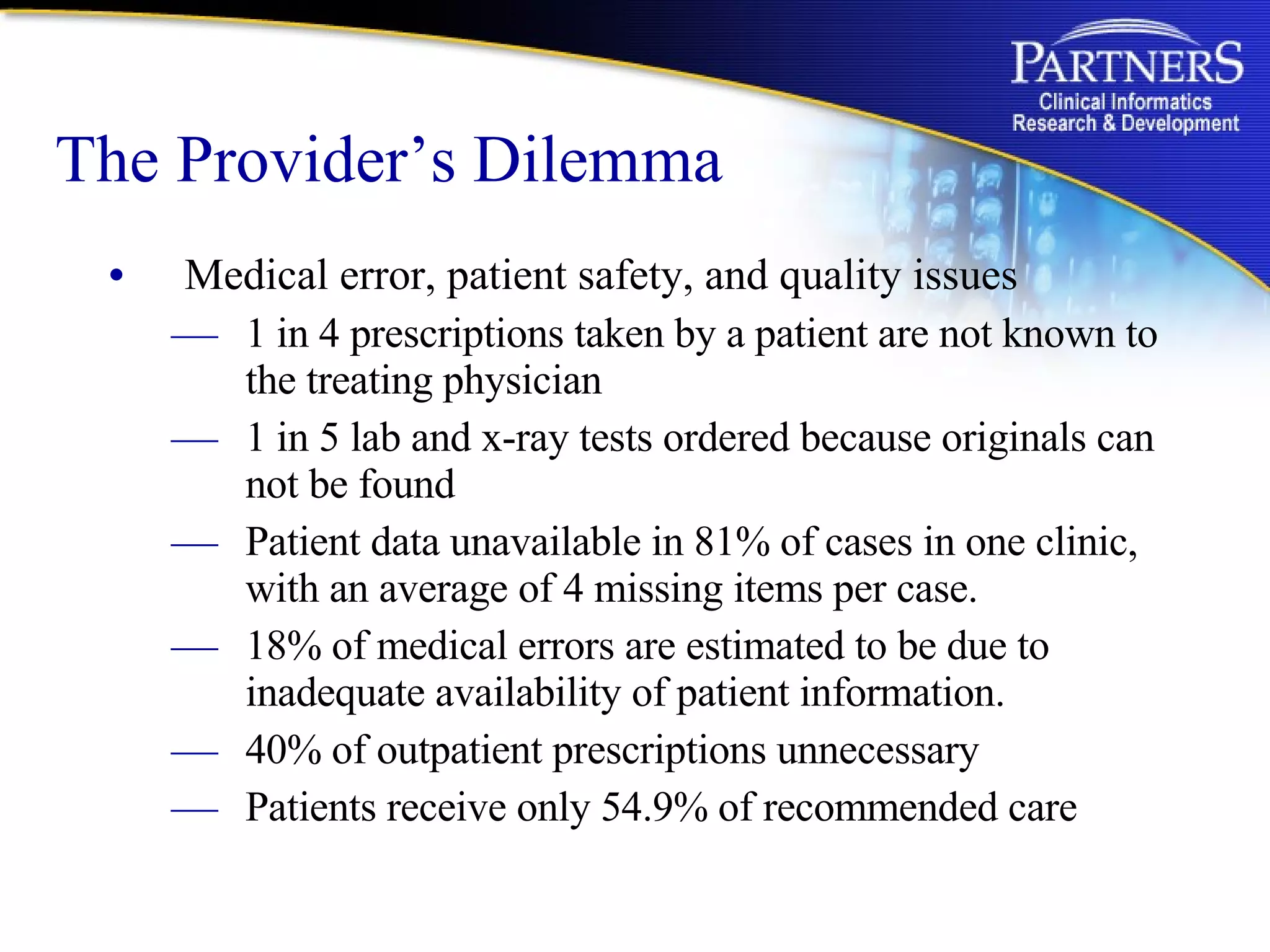 The Provider’s Dilemma Medical error, patient safety, and quality issues  1 in 4 prescriptions taken by a patient are not known to the treating physician 1 in 5 lab and x-ray tests ordered because originals can not be found Patient data unavailable in 81% of cases in one clinic, with an average of 4 missing items per case.  18% of medical errors are estimated to be due to inadequate availability of patient information. 40% of outpatient prescriptions unnecessary  Patients receive only 54.9% of recommended care 