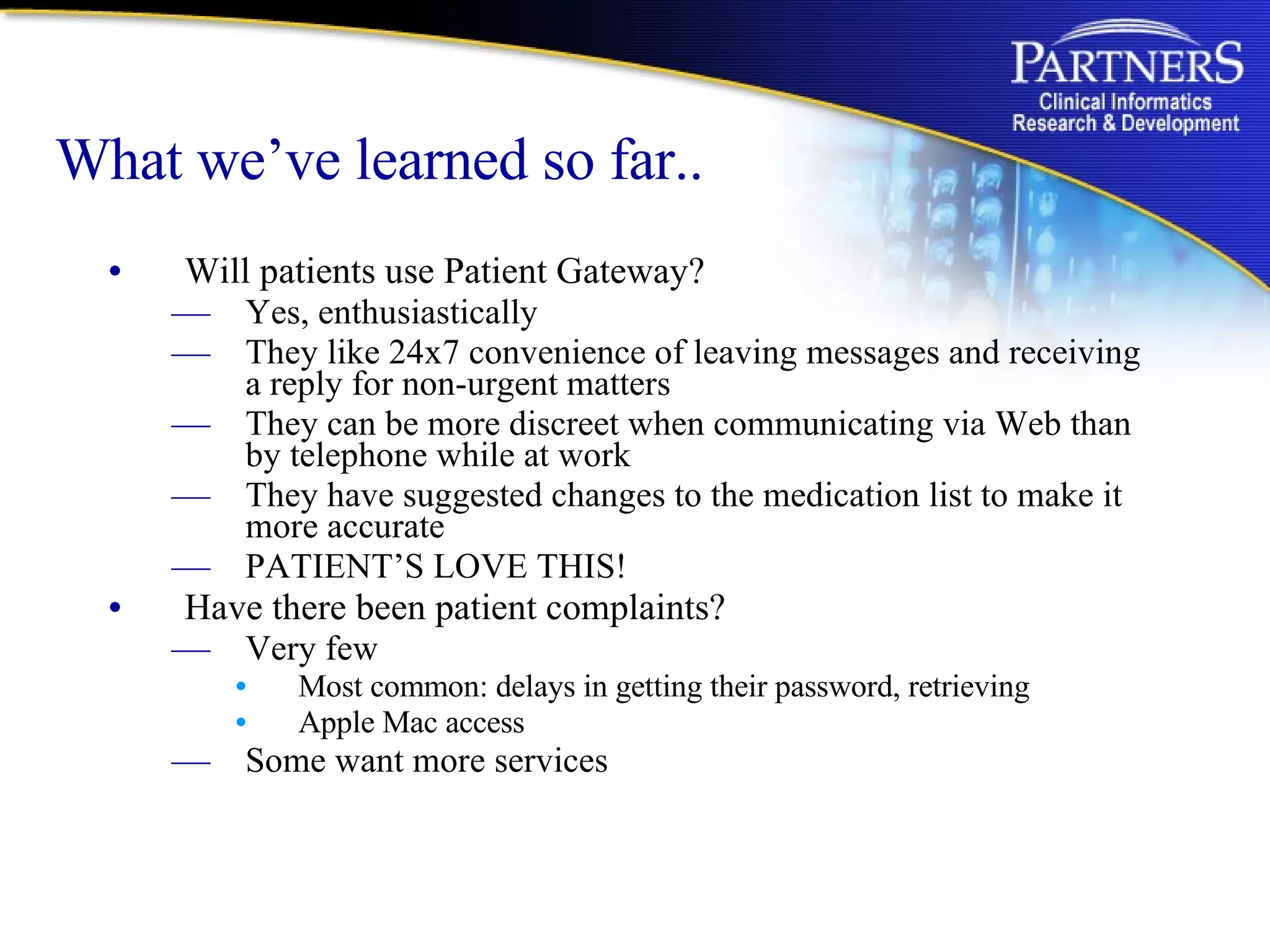 What we’ve learned so far.. Will patients use Patient Gateway? Yes, enthusiastically They like 24x7 convenience of leaving messages and receiving a reply for non-urgent matters They can be more discreet when communicating via Web than by telephone while at work They have suggested changes to the medication list to make it more accurate PATIENT’S LOVE THIS! Have there been patient complaints? Very few Most common: delays in getting their password, retrieving Apple Mac access Some want more services 