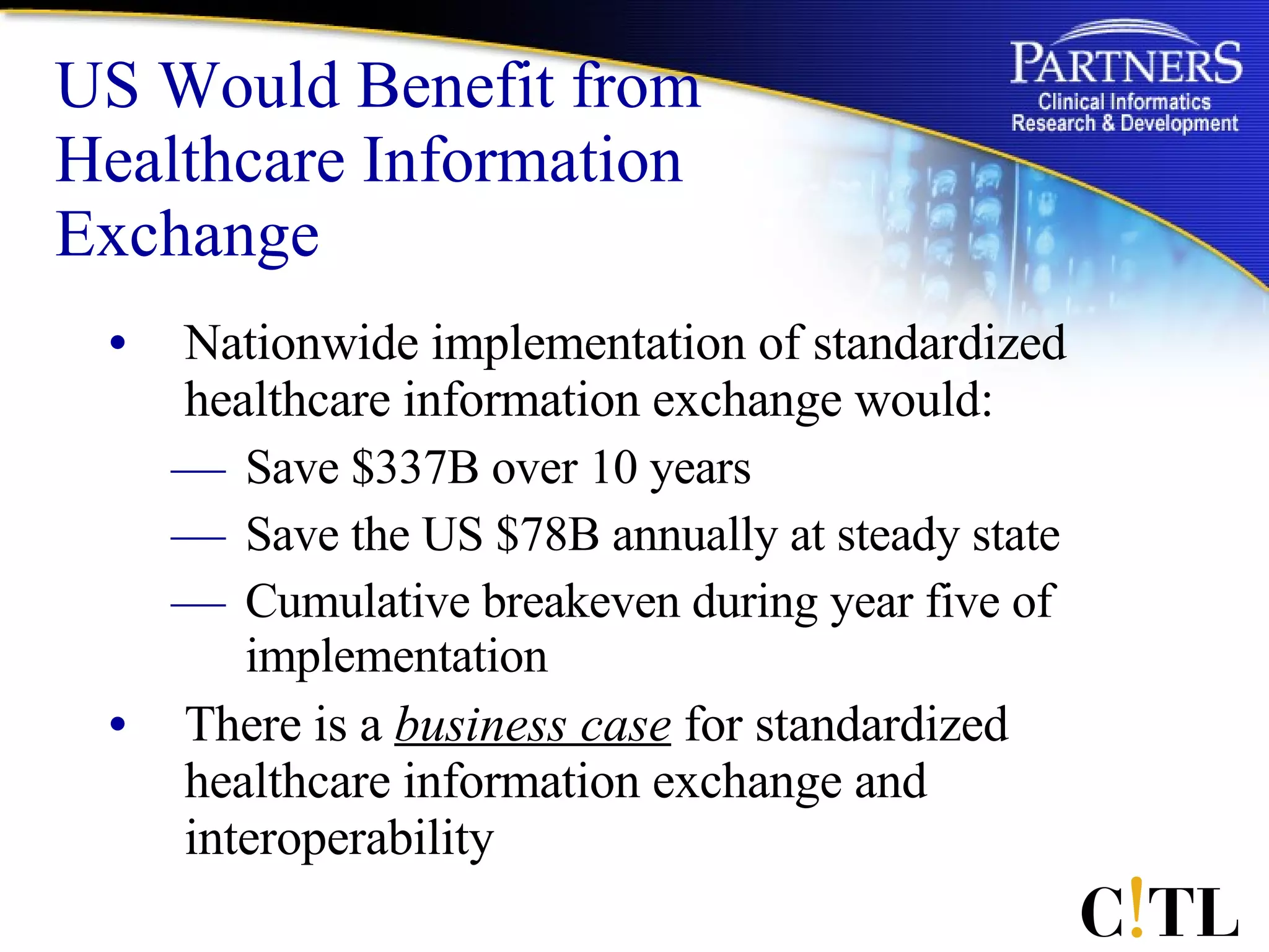 US Would Benefit from Healthcare Information Exchange Nationwide implementation of standardized healthcare information exchange would:  Save $337B over 10 years Save the US $78B annually at steady state Cumulative breakeven during year five of implementation  There is a  business case  for standardized healthcare information exchange and interoperability 