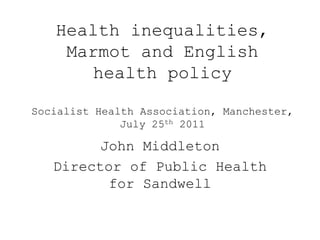 Health inequalities,
    Marmot and English
       health policy

Socialist Health Association, Manchester,
              July 25th 2011

         John Middleton
   Director of Public Health
          for Sandwell
 