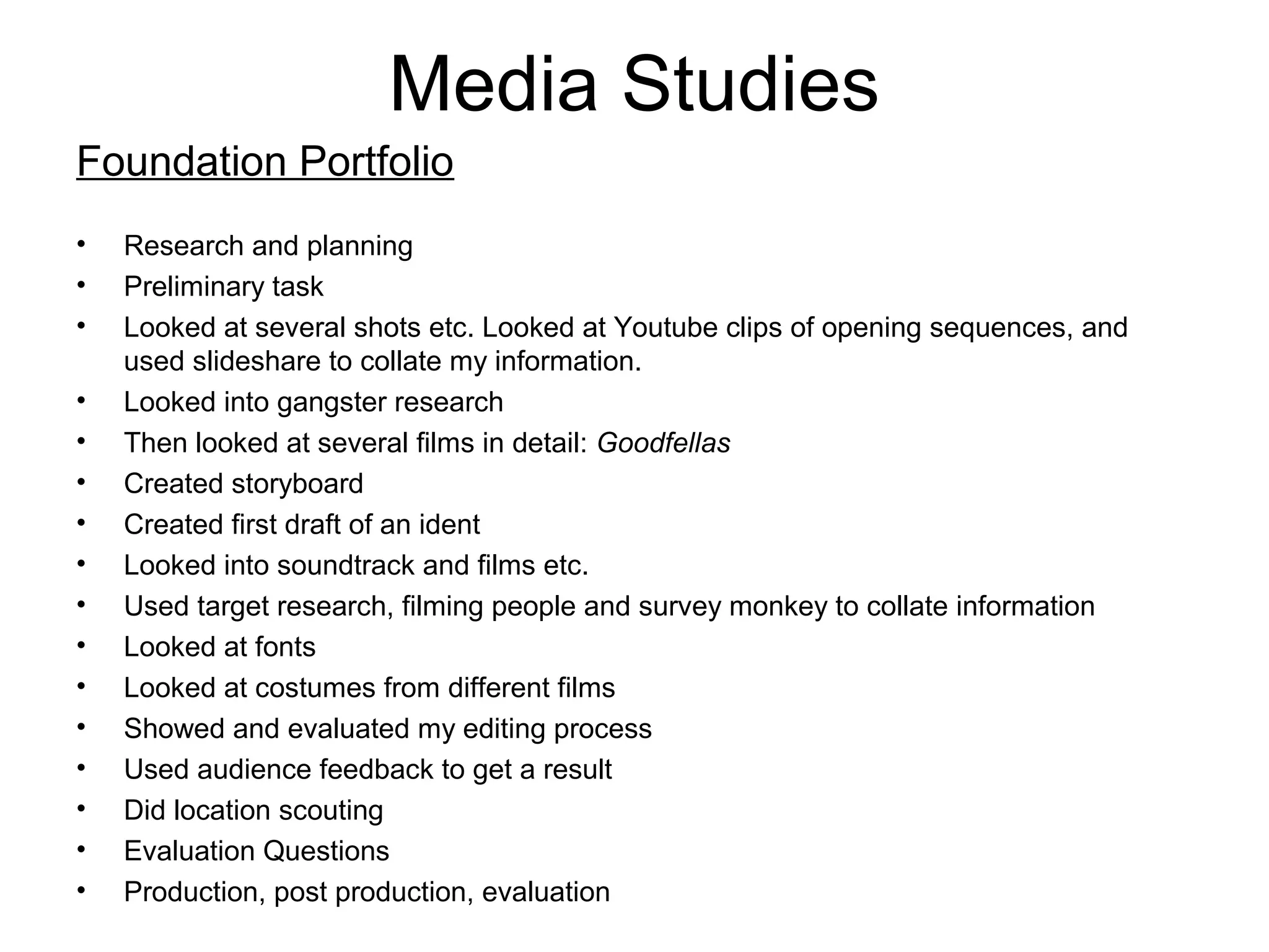 Media Studies
Foundation Portfolio
• Research and planning
• Preliminary task
• Looked at several shots etc. Looked at Youtube clips of opening sequences, and
used slideshare to collate my information.
• Looked into gangster research
• Then looked at several films in detail: Goodfellas
• Created storyboard
• Created first draft of an ident
• Looked into soundtrack and films etc.
• Used target research, filming people and survey monkey to collate information
• Looked at fonts
• Looked at costumes from different films
• Showed and evaluated my editing process
• Used audience feedback to get a result
• Did location scouting
• Evaluation Questions
• Production, post production, evaluation
 