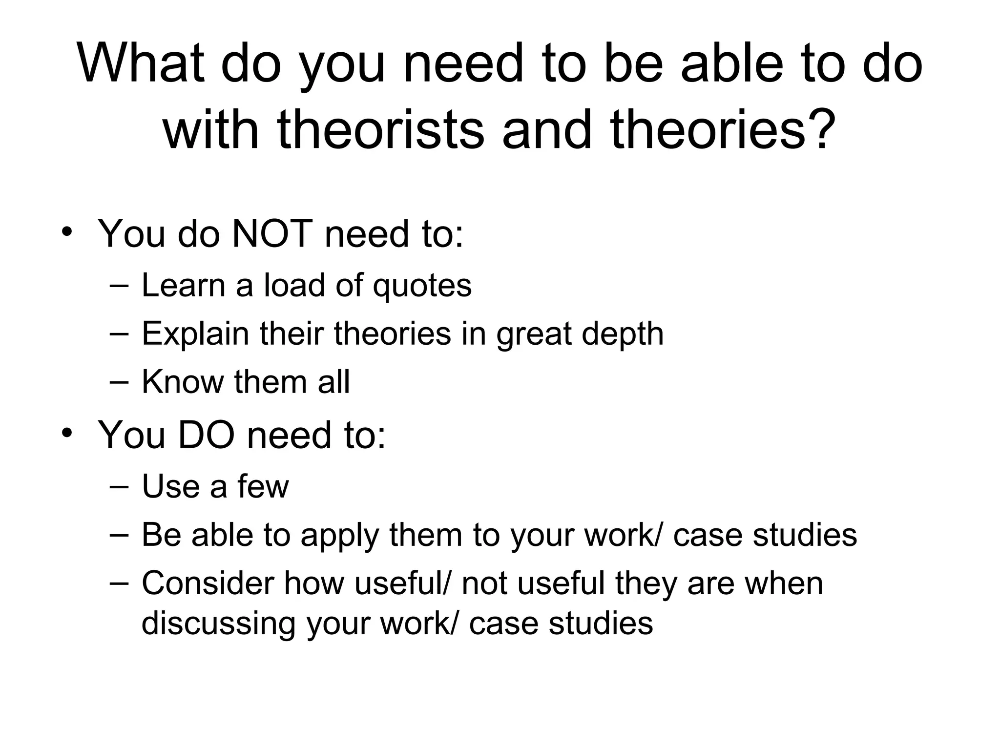 What do you need to be able to do
with theorists and theories?
• You do NOT need to:
– Learn a load of quotes
– Explain their theories in great depth
– Know them all
• You DO need to:
– Use a few
– Be able to apply them to your work/ case studies
– Consider how useful/ not useful they are when
discussing your work/ case studies
 