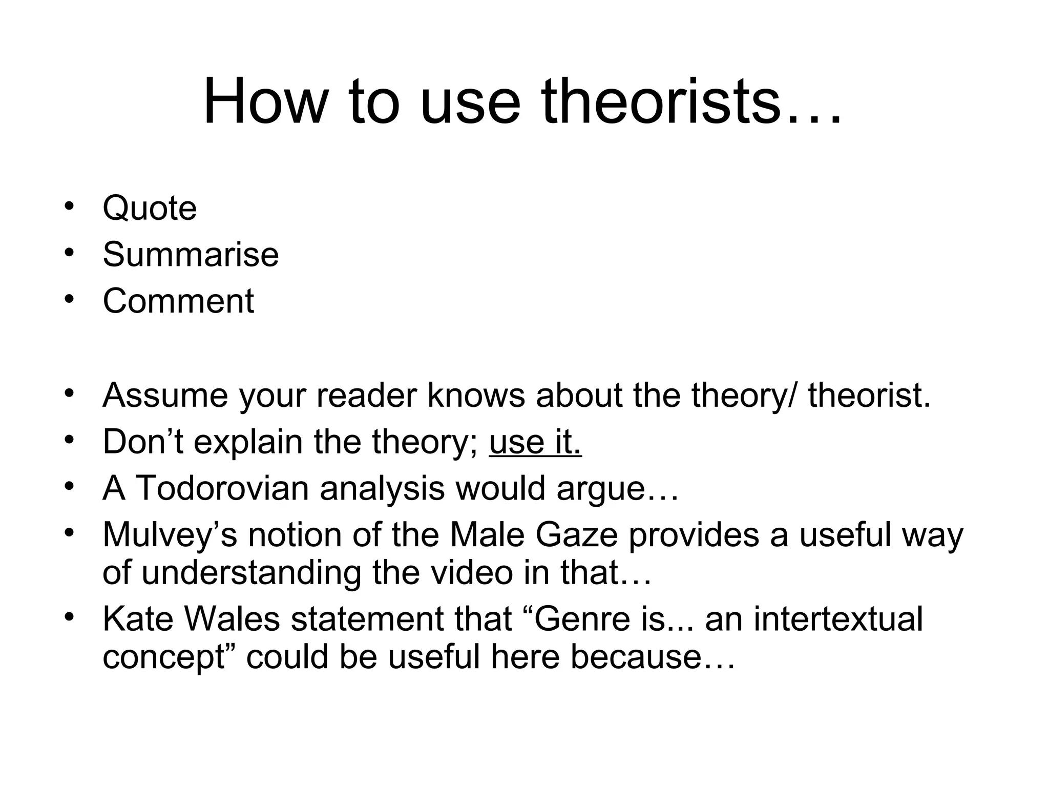 How to use theorists…
• Quote
• Summarise
• Comment
• Assume your reader knows about the theory/ theorist.
• Don’t explain the theory; use it.
• A Todorovian analysis would argue…
• Mulvey’s notion of the Male Gaze provides a useful way
of understanding the video in that…
• Kate Wales statement that “Genre is... an intertextual
concept” could be useful here because…
 