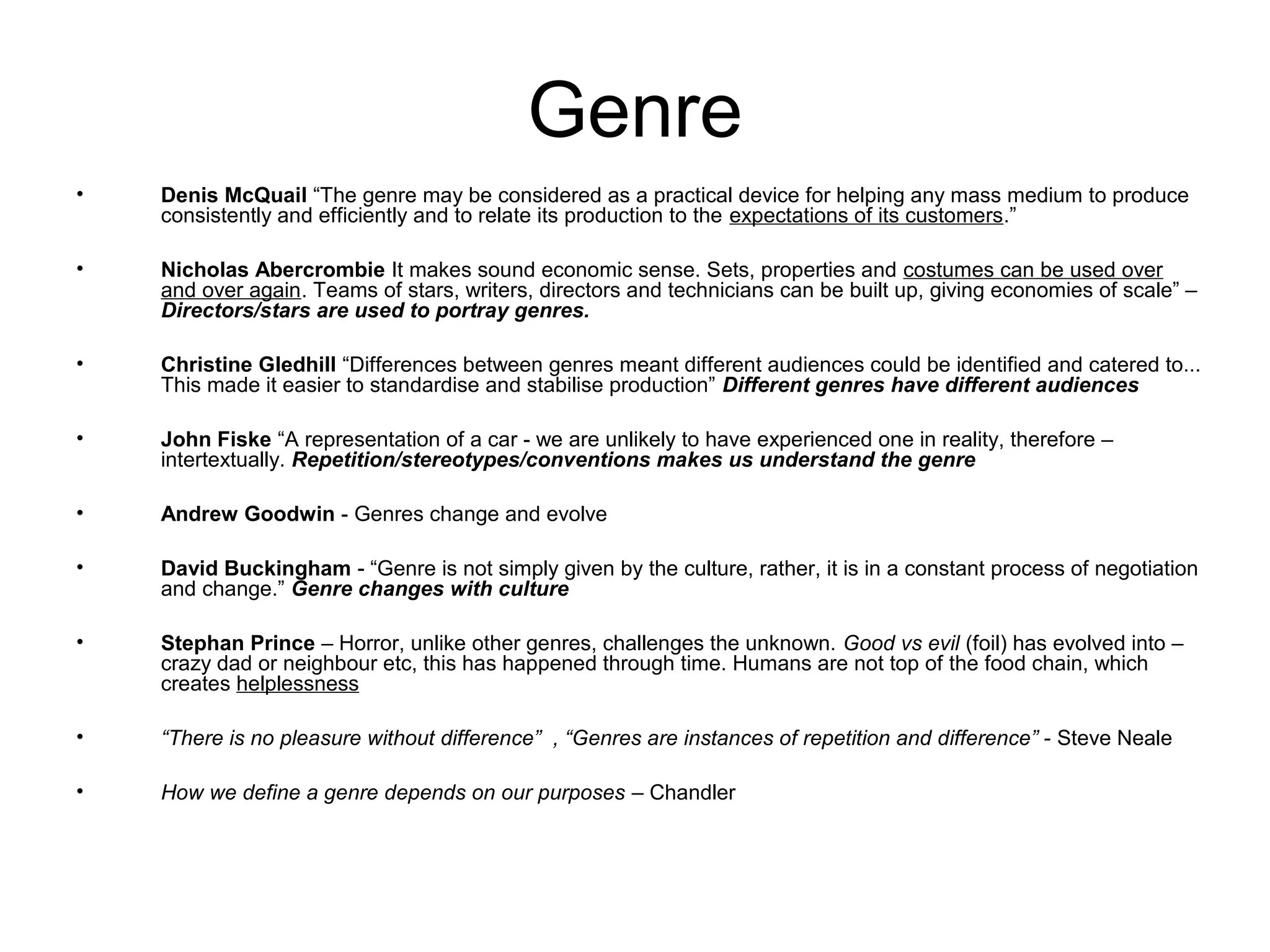 Genre
• Denis McQuail “The genre may be considered as a practical device for helping any mass medium to produce
consistently and efficiently and to relate its production to the expectations of its customers.”
• Nicholas Abercrombie It makes sound economic sense. Sets, properties and costumes can be used over
and over again. Teams of stars, writers, directors and technicians can be built up, giving economies of scale” –
Directors/stars are used to portray genres.
• Christine Gledhill “Differences between genres meant different audiences could be identified and catered to...
This made it easier to standardise and stabilise production” Different genres have different audiences
• John Fiske “A representation of a car - we are unlikely to have experienced one in reality, therefore –
intertextually. Repetition/stereotypes/conventions makes us understand the genre
• Andrew Goodwin - Genres change and evolve
• David Buckingham - “Genre is not simply given by the culture, rather, it is in a constant process of negotiation
and change.” Genre changes with culture
• Stephan Prince – Horror, unlike other genres, challenges the unknown. Good vs evil (foil) has evolved into –
crazy dad or neighbour etc, this has happened through time. Humans are not top of the food chain, which
creates helplessness
• “There is no pleasure without difference” , “Genres are instances of repetition and difference” - Steve Neale
• How we define a genre depends on our purposes – Chandler
 