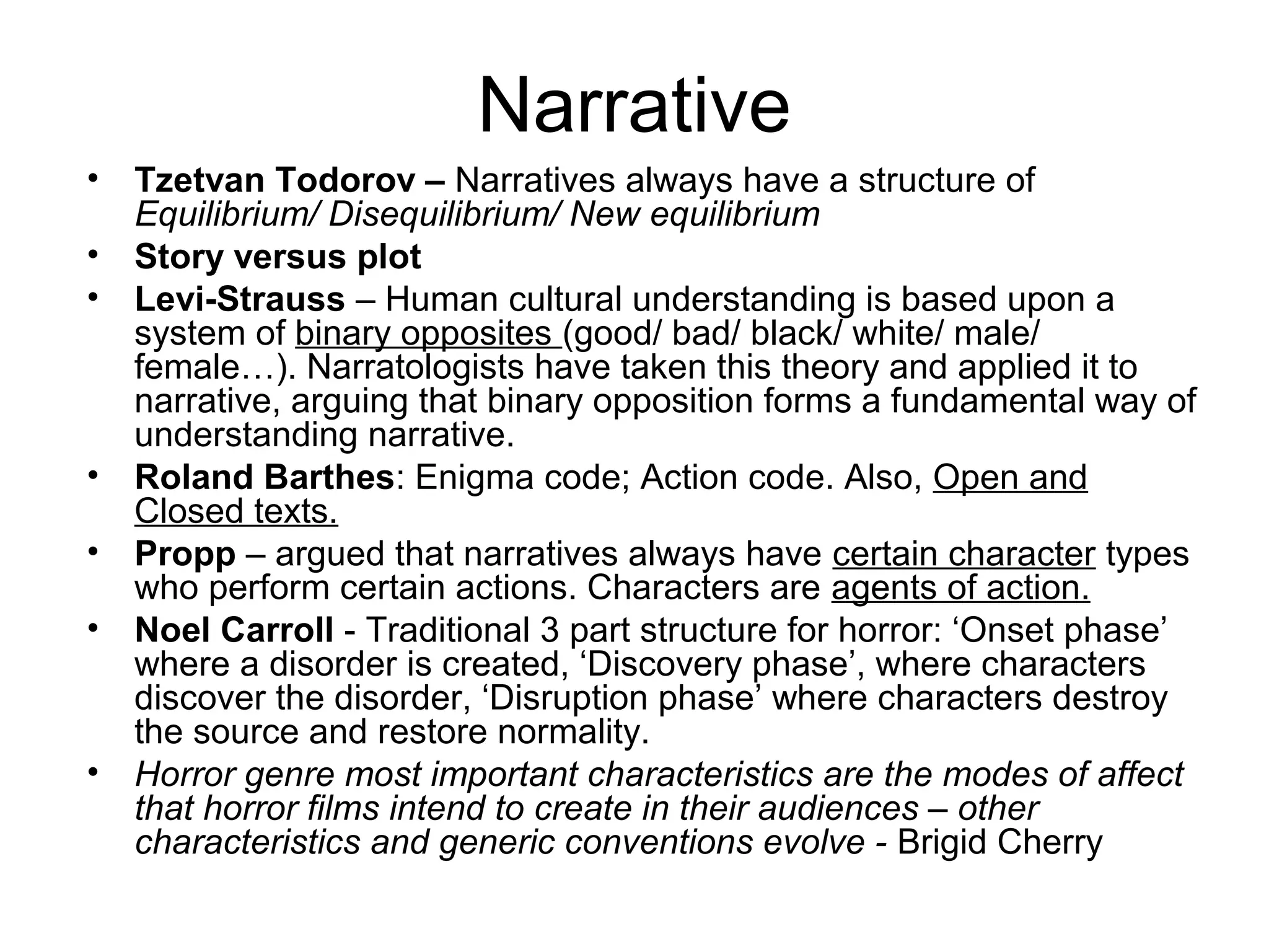 Narrative
• Tzetvan Todorov – Narratives always have a structure of
Equilibrium/ Disequilibrium/ New equilibrium
• Story versus plot
• Levi-Strauss – Human cultural understanding is based upon a
system of binary opposites (good/ bad/ black/ white/ male/
female…). Narratologists have taken this theory and applied it to
narrative, arguing that binary opposition forms a fundamental way of
understanding narrative.
• Roland Barthes: Enigma code; Action code. Also, Open and
Closed texts.
• Propp – argued that narratives always have certain character types
who perform certain actions. Characters are agents of action.
• Noel Carroll - Traditional 3 part structure for horror: ‘Onset phase’
where a disorder is created, ‘Discovery phase’, where characters
discover the disorder, ‘Disruption phase’ where characters destroy
the source and restore normality.
• Horror genre most important characteristics are the modes of affect
that horror films intend to create in their audiences – other
characteristics and generic conventions evolve - Brigid Cherry
 