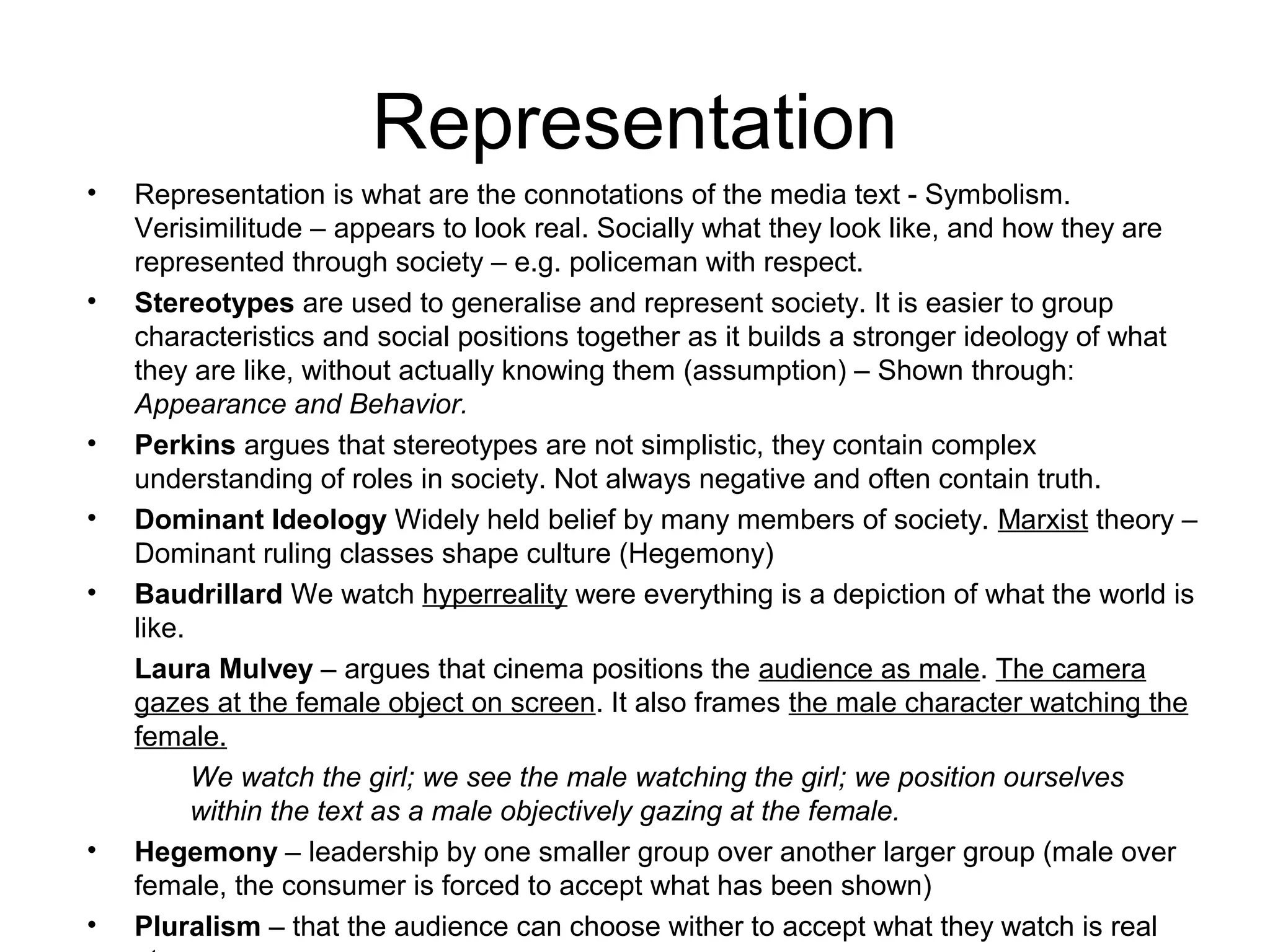 Representation
• Representation is what are the connotations of the media text - Symbolism.
Verisimilitude – appears to look real. Socially what they look like, and how they are
represented through society – e.g. policeman with respect.
• Stereotypes are used to generalise and represent society. It is easier to group
characteristics and social positions together as it builds a stronger ideology of what
they are like, without actually knowing them (assumption) – Shown through:
Appearance and Behavior.
• Perkins argues that stereotypes are not simplistic, they contain complex
understanding of roles in society. Not always negative and often contain truth.
• Dominant Ideology Widely held belief by many members of society. Marxist theory –
Dominant ruling classes shape culture (Hegemony)
• Baudrillard We watch hyperreality were everything is a depiction of what the world is
like.
Laura Mulvey – argues that cinema positions the audience as male. The camera
gazes at the female object on screen. It also frames the male character watching the
female.
We watch the girl; we see the male watching the girl; we position ourselves
within the text as a male objectively gazing at the female.
• Hegemony – leadership by one smaller group over another larger group (male over
female, the consumer is forced to accept what has been shown)
• Pluralism – that the audience can choose wither to accept what they watch is real
 