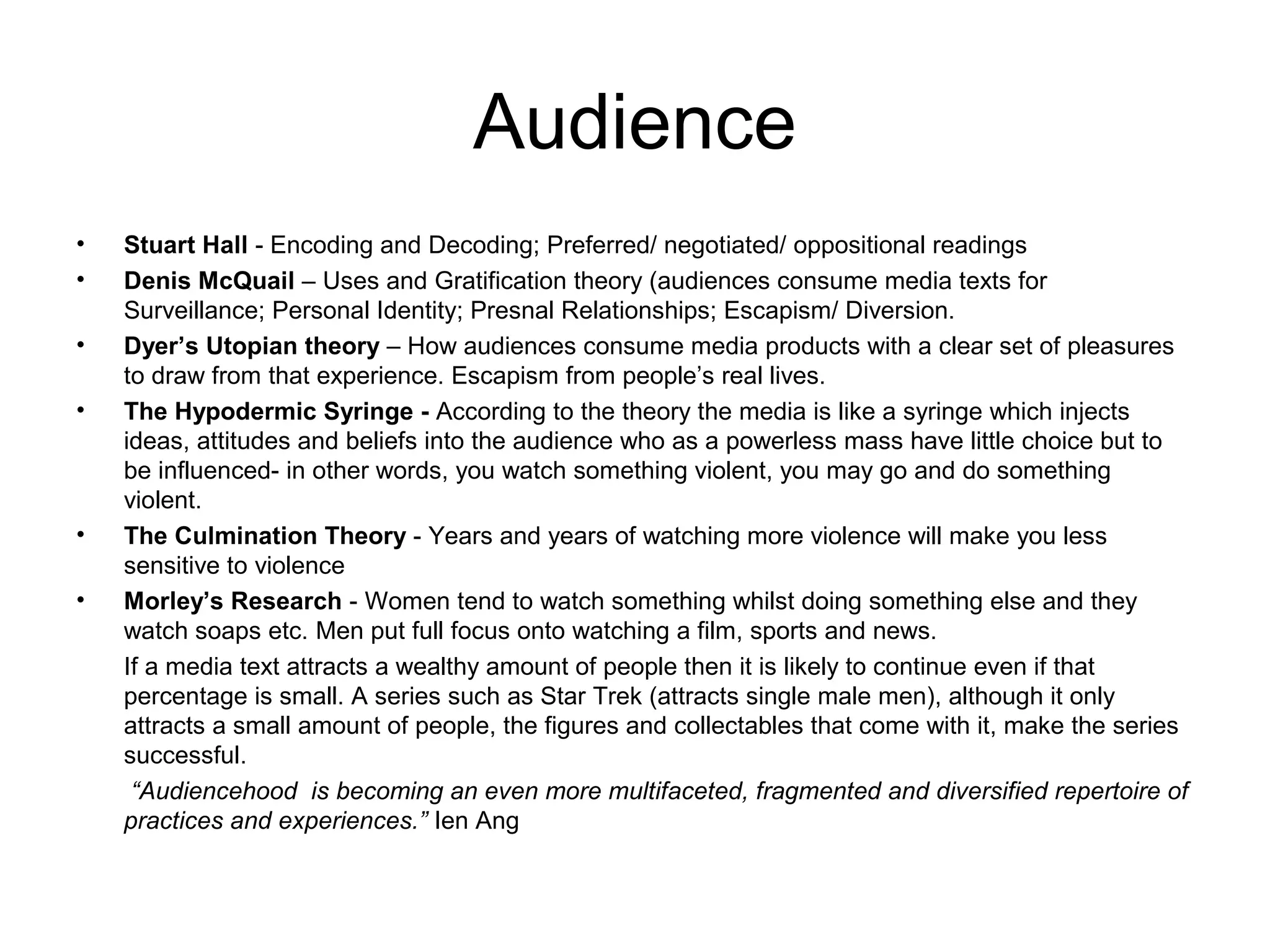 Audience
• Stuart Hall - Encoding and Decoding; Preferred/ negotiated/ oppositional readings
• Denis McQuail – Uses and Gratification theory (audiences consume media texts for
Surveillance; Personal Identity; Presnal Relationships; Escapism/ Diversion.
• Dyer’s Utopian theory – How audiences consume media products with a clear set of pleasures
to draw from that experience. Escapism from people’s real lives.
• The Hypodermic Syringe - According to the theory the media is like a syringe which injects
ideas, attitudes and beliefs into the audience who as a powerless mass have little choice but to
be influenced- in other words, you watch something violent, you may go and do something
violent.
• The Culmination Theory - Years and years of watching more violence will make you less
sensitive to violence
• Morley’s Research - Women tend to watch something whilst doing something else and they
watch soaps etc. Men put full focus onto watching a film, sports and news.
If a media text attracts a wealthy amount of people then it is likely to continue even if that
percentage is small. A series such as Star Trek (attracts single male men), although it only
attracts a small amount of people, the figures and collectables that come with it, make the series
successful.
“Audiencehood is becoming an even more multifaceted, fragmented and diversified repertoire of
practices and experiences.” Ien Ang
 