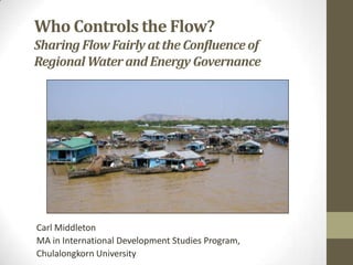 Who Controls the Flow?
Sharing Flow Fairly at the Confluence of
Regional Water and Energy Governance




Carl Middleton
MA in International Development Studies Program,
Chulalongkorn University
 