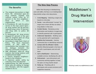 The Nine Step Process
         The Benefits
                                                Rather than focusing on individual drug
                                           users and sellers, the focus is on shutting down
                                                                                                 Middletown’s
•   The original intervention in High

                                                                                                     Drug Market
    Point, NC, eliminated open-air         drug markets using a nine step process.
    drug markets citywide and
    reduced violent crime by 57              1. Crime Mapping – Selecting a target area
    percent in the first neighbour-

                                                                                                         Intervention
                                                 based on crime data
    hood      in    which     it   was
    implemented.                             2. Survey – Law enforcement “surveys” the
•   In Providence, RI, calls for police          target area to learn all they can about
    service in the city’s worst open-
                                                 drug dealers in that area
    air drug market fell 58 percent;
    reported drug crime 70 percent;          3. Incident Review – Reviewing survey
    and drug calls to police 80                  information and incidents in target area
    percent.
                                                 to identify potential call-in participants
•   In Hempstead, NY, drug arrests
    dropped 87 percent in the year           4. Undercover Operations – Building cases
    after its targeted open-air drug             on the potential call-in participants
    market was shut down.
                                             5. Mobilize the Community – Gaining
•   According to High Point Chief of
    Police, “The most important                  community buy-in/identifying resources
    benefit     of    this   work     is     6. Contact with the offender’s family –
    reconciliation that emerges from             Identify influential people in the lives of
    the    dialogue     between    the
    minority community and police.”              the call-in participants and visit with
•   DMI eliminates open-air drug                 them
    markets that bring violence and          7. Call-in/Notification – Determining
    neighbourhood blight.
•   It returns targeted neighbour-               available services, facilitating the call-in
    hoods to the residents.                  8. Enforcement – Law enforcement and
•   It improves public safety by                 community working together to keep
    reducing crime and disorder.
                                                 the open-air drug market closed
•   Implementing the DMI provides
    those who are willing to change          9. Follow up – Providing call-in                   “Restoring a nation, one neighborhood at a time”
    their lifestyles, with the support           participants who accept assistance with
    needed to do so.
                                                 supportive resources
 