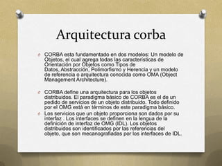 Arquitectura corba
O CORBA esta fundamentado en dos modelos: Un modelo de
  Objetos, el cual agrega todas las características de
  Orientación por Objetos como Tipos de
  Datos, Abstracción, Polimorfismo y Herencia y un modelo
  de referencia o arquitectura conocida como OMA (Object
  Management Architecture).

O CORBA define una arquitectura para los objetos
  distribuidos. El paradigma básico de CORBA es el de un
  pedido de servicios de un objeto distribuido. Todo definido
  por el OMG está en términos de este paradigma básico.
O Los servicios que un objeto proporciona son dados por su
  interfaz . Los interfaces se definen en la lengua de la
  definición de interfaz de OMG (IDL). Los objetos
  distribuidos son identificados por las referencias del
  objeto, que son mecanografiadas por los interfaces de IDL.
 
