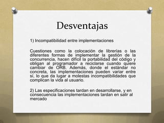 Desventajas
1) Incompatibilidad entre implementaciones

Cuestiones como la colocación de librerías o las
diferentes formas de implementar la gestión de la
concurrencia, hacen difícil la portabilidad del código y
obligan al programador a reciclarse cuando quiere
cambiar de ORB. Además, donde el estándar no
concreta, las implementaciones pueden variar entre
sí, lo que da lugar a molestas incompatibilidades que
complican la vida al usuario.

2) Las especificaciones tardan en desarrollarse, y en
consecuencia las implementaciones tardan en salir al
mercado
 