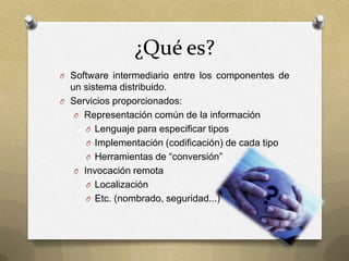 ¿Qué es?
O Software intermediario entre los componentes de
  un sistema distribuido.
O Servicios proporcionados:
   O Representación común de la información
      O Lenguaje para especificar tipos
      O Implementación (codificación) de cada tipo
      O Herramientas de “conversión”
   O Invocación remota
      O Localización
      O Etc. (nombrado, seguridad...)
 