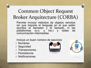 Common Object Request
Broker Arquitecture (CORBA)
 Permite invocar métodos de objetos remotos
 sin que importe el lenguaje en el que estén
 escritos el llamador y el llamado, ni las
 plataformas (s.o. y hw.) y redes de
 comunicación intermedias

  Incluye un buen número de servicios
 O Nombres
 O Seguridad
 O Transacciones
 O Persistencia
 O Notificaciones
 