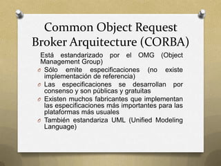 Common Object Request
Broker Arquitecture (CORBA)
  Está estandarizado por el OMG (Object
  Management Group)
 O Sólo emite especificaciones (no existe
   implementación de referencia)
 O Las especificaciones se desarrollan por
   consenso y son públicas y gratuitas
 O Existen muchos fabricantes que implementan
   las especificaciones más importantes para las
   plataformas más usuales
 O También estandariza UML (Unified Modeling
   Language)
 