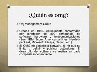 ¿Quién es omg?
O Obj Management Group

O Creado en 1989. Actualmente conformado
  por alrededor de 800 compañías de
  software, hardware y telecomunicaciones
  (Sum, IBM, 3com, American airlines, Hewlett-
  packard, Microsoft, Philips, Canon, etc.)
O El OMG no desarrolla software, si no que se
  limita a definir y publicar estándares. El
  desarrollo del software se realiza en cada
  compañía independiente.
 