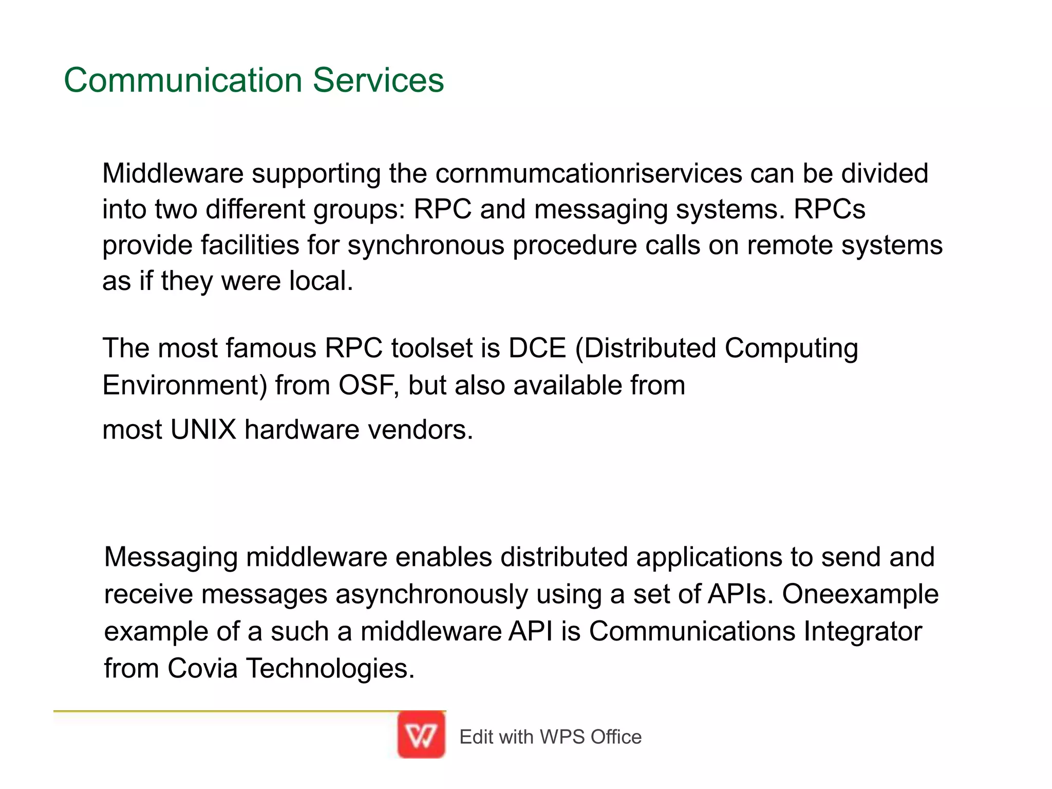 Communication Services
Middleware supporting the cornmumcationriservices can be divided
into two different groups: RPC and messaging systems. RPCs
provide facilities for synchronous procedure calls on remote systems
as if they were local.
The most famous RPC toolset is DCE (Distributed Computing
Environment) from OSF, but also available from
most UNIX hardware vendors.
Messaging middleware enables distributed applications to send and
receive messages asynchronously using a set of APIs. Oneexample
example of a such a middleware API is Communications Integrator
from Covia Technologies.
Edit with WPS Office
 