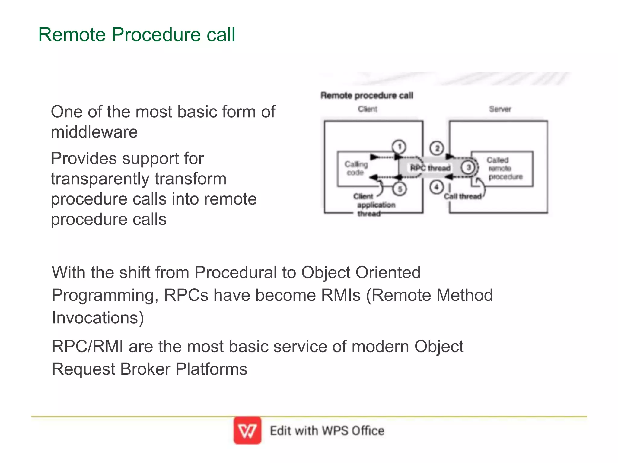 Remote Procedure call
One of the most basic form of
middleware
Provides support for
transparently transform
procedure calls into remote
procedure calls
With the shift from Procedural to Object Oriented
Programming, RPCs have become RMIs (Remote Method
Invocations)
RPC/RMI are the most basic service of modern Object
Request Broker Platforms
 