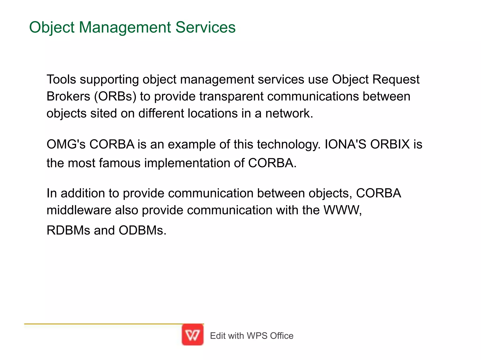 Object Management Services
Tools supporting object management services use Object Request
Brokers (ORBs) to provide transparent communications between
objects sited on different locations in a network.
OMG's CORBA is an example of this technology. IONA'S ORBIX is
the most famous implementation of CORBA.
In addition to provide communication between objects, CORBA
middleware also provide communication with the WWW,
RDBMs and ODBMs.
Edit with WPS Office
 