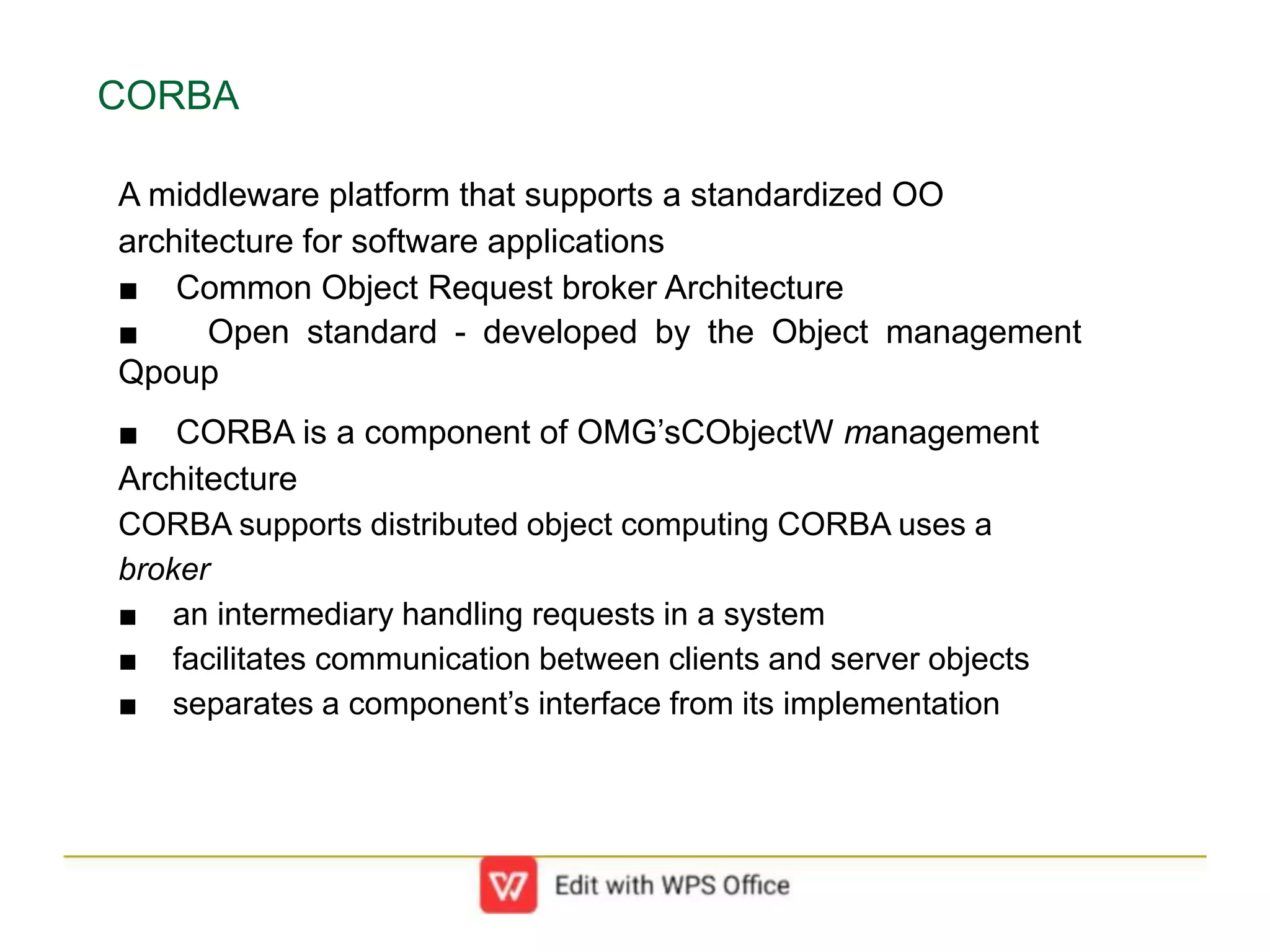 CORBA
A middleware platform that supports a standardized OO
architecture for software applications
■ Common Object Request broker Architecture
■ Open standard - developed by the Object management
Qpoup
■ CORBA is a component of OMG’sCObjectW management
Architecture
CORBA supports distributed object computing CORBA uses a
broker
■ an intermediary handling requests in a system
■ facilitates communication between clients and server objects
■ separates a component’s interface from its implementation
 