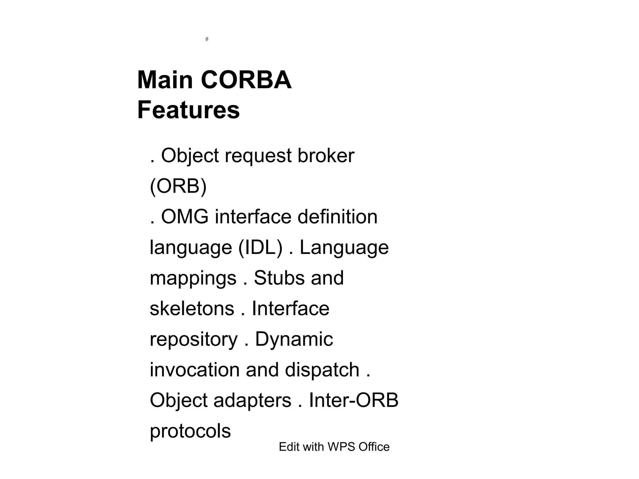 0
Main CORBA
Features
. Object request broker
(ORB)
. OMG interface definition
language (IDL) . Language
mappings . Stubs and
skeletons . Interface
repository . Dynamic
invocation and dispatch .
Object adapters . Inter-ORB
protocols
Edit with WPS Office
 