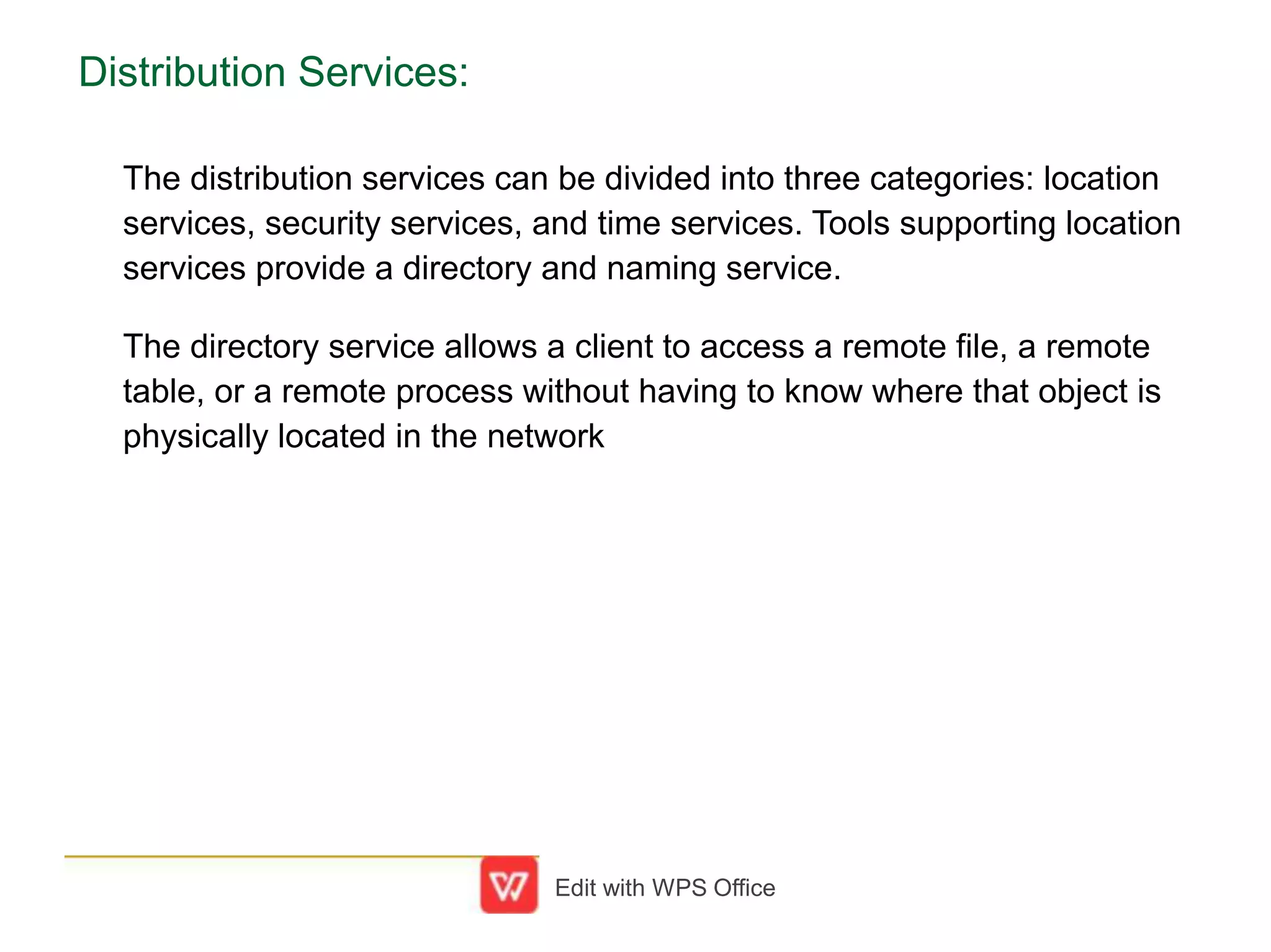 Distribution Services:
The distribution services can be divided into three categories: location
services, security services, and time services. Tools supporting location
services provide a directory and naming service.
The directory service allows a client to access a remote file, a remote
table, or a remote process without having to know where that object is
physically located in the network
Edit with WPS Office
 