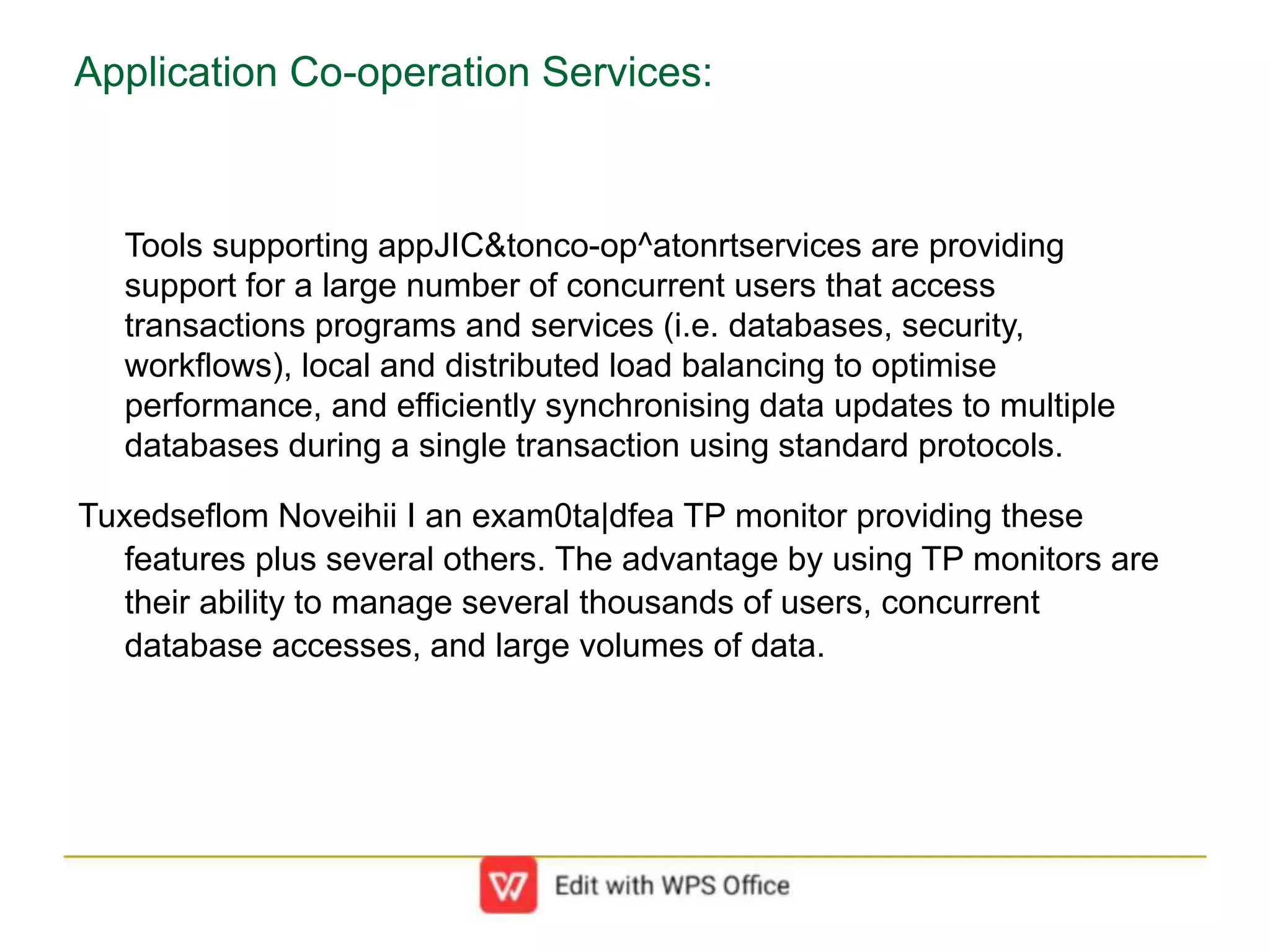 Application Co-operation Services:
Tools supporting appJIC&tonco-op^atonrtservices are providing
support for a large number of concurrent users that access
transactions programs and services (i.e. databases, security,
workflows), local and distributed load balancing to optimise
performance, and efficiently synchronising data updates to multiple
databases during a single transaction using standard protocols.
Tuxedseflom Noveihii I an exam0ta|dfea TP monitor providing these
features plus several others. The advantage by using TP monitors are
their ability to manage several thousands of users, concurrent
database accesses, and large volumes of data.
 