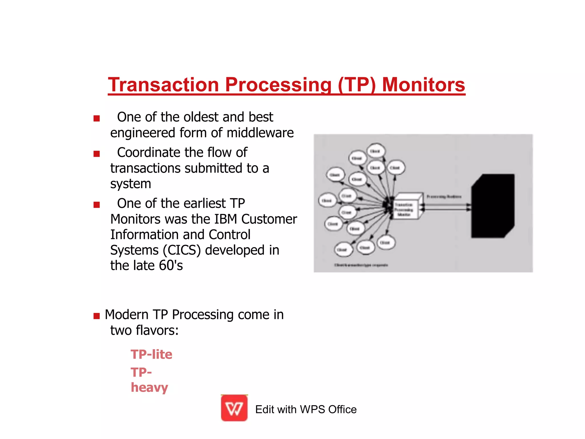 Transaction Processing (TP) Monitors
■ One of the oldest and best
engineered form of middleware
■ Coordinate the flow of
transactions submitted to a
system
■ One of the earliest TP
Monitors was the IBM Customer
Information and Control
Systems (CICS) developed in
the late 60's
■ Modern TP Processing come in
two flavors:
Edit with WPS Office
TP-lite
TP-
heavy
 