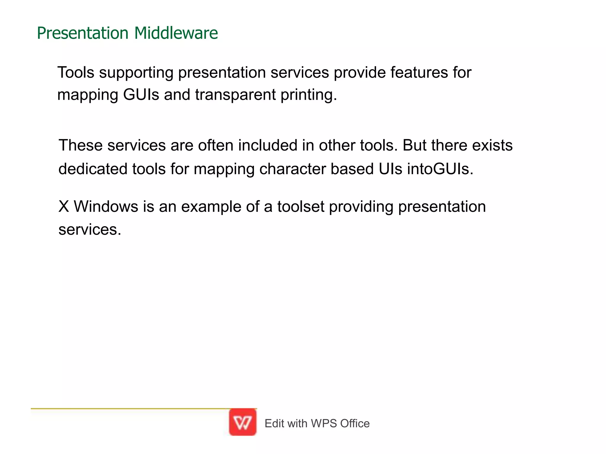 Presentation Middleware
Tools supporting presentation services provide features for
mapping GUIs and transparent printing.
These services are often included in other tools. But there exists
dedicated tools for mapping character based UIs intoGUIs.
X Windows is an example of a toolset providing presentation
services.
Edit with WPS Office
 