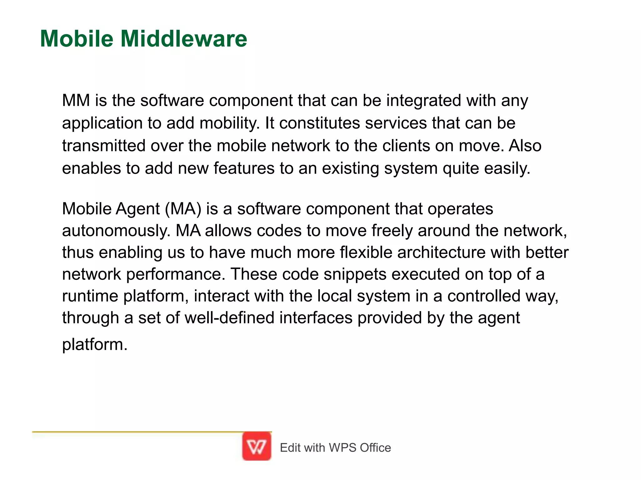 Mobile Middleware
MM is the software component that can be integrated with any
application to add mobility. It constitutes services that can be
transmitted over the mobile network to the clients on move. Also
enables to add new features to an existing system quite easily.
Mobile Agent (MA) is a software component that operates
autonomously. MA allows codes to move freely around the network,
thus enabling us to have much more flexible architecture with better
network performance. These code snippets executed on top of a
runtime platform, interact with the local system in a controlled way,
through a set of well-defined interfaces provided by the agent
platform.
Edit with WPS Office
 
