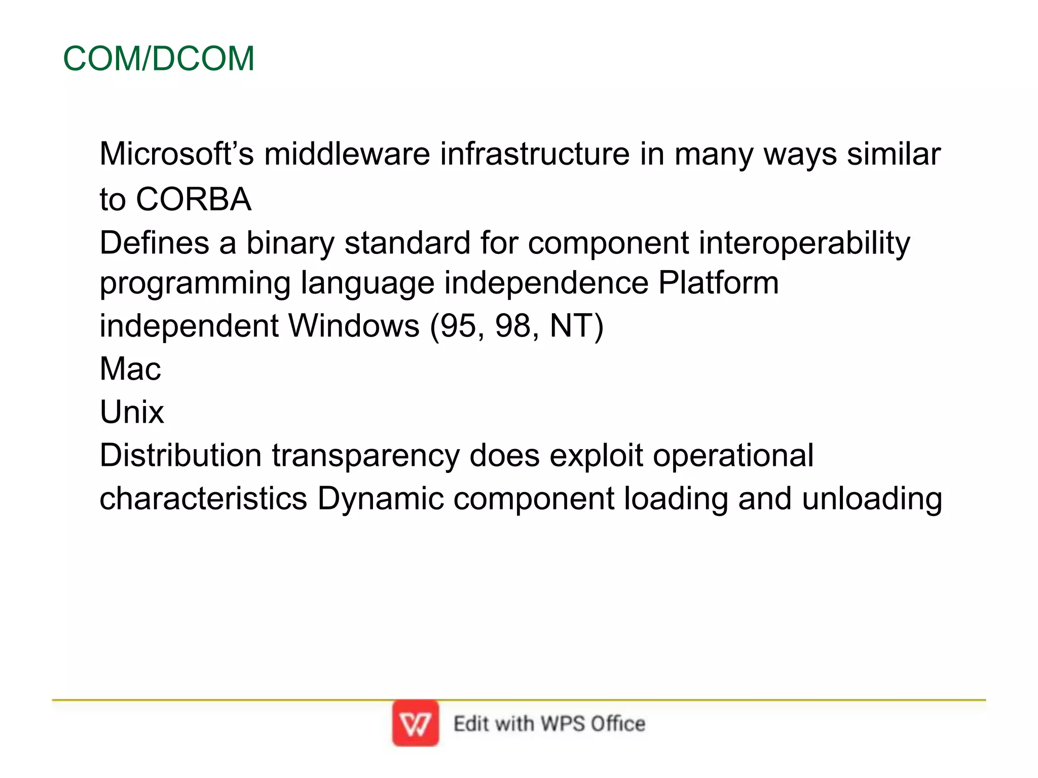 COM/DCOM
Microsoft’s middleware infrastructure in many ways similar
to CORBA
Defines a binary standard for component interoperability
programming language independence Platform
independent Windows (95, 98, NT)
Mac
Unix
Distribution transparency does exploit operational
characteristics Dynamic component loading and unloading
 