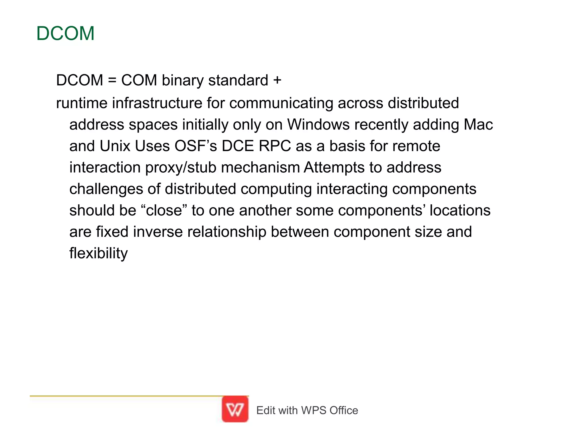 DCOM
DCOM = COM binary standard +
runtime infrastructure for communicating across distributed
address spaces initially only on Windows recently adding Mac
and Unix Uses OSF’s DCE RPC as a basis for remote
interaction proxy/stub mechanism Attempts to address
challenges of distributed computing interacting components
should be “close” to one another some components’ locations
are fixed inverse relationship between component size and
flexibility
Edit with WPS Office
 