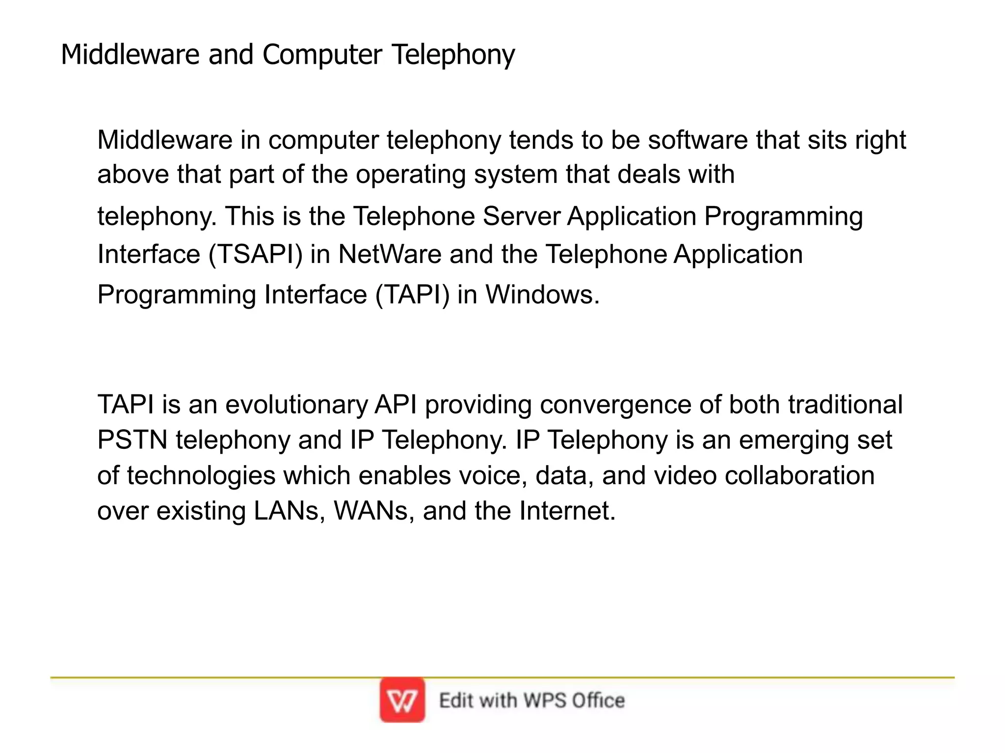 Middleware and Computer Telephony
Middleware in computer telephony tends to be software that sits right
above that part of the operating system that deals with
telephony. This is the Telephone Server Application Programming
Interface (TSAPI) in NetWare and the Telephone Application
Programming Interface (TAPI) in Windows.
TAPI is an evolutionary API providing convergence of both traditional
PSTN telephony and IP Telephony. IP Telephony is an emerging set
of technologies which enables voice, data, and video collaboration
over existing LANs, WANs, and the Internet.
 