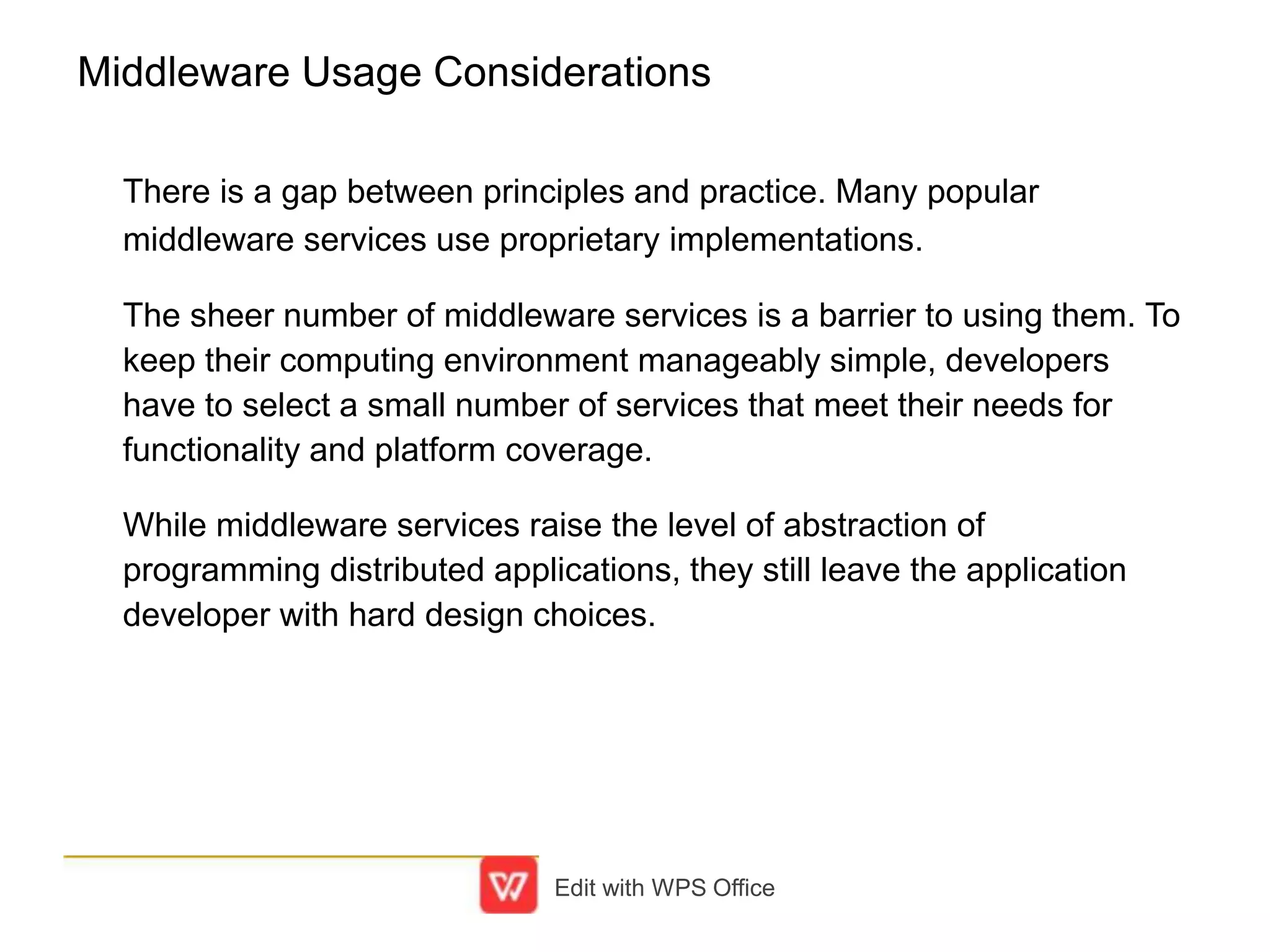 Middleware Usage Considerations
There is a gap between principles and practice. Many popular
middleware services use proprietary implementations.
The sheer number of middleware services is a barrier to using them. To
keep their computing environment manageably simple, developers
have to select a small number of services that meet their needs for
functionality and platform coverage.
While middleware services raise the level of abstraction of
programming distributed applications, they still leave the application
developer with hard design choices.
Edit with WPS Office
 