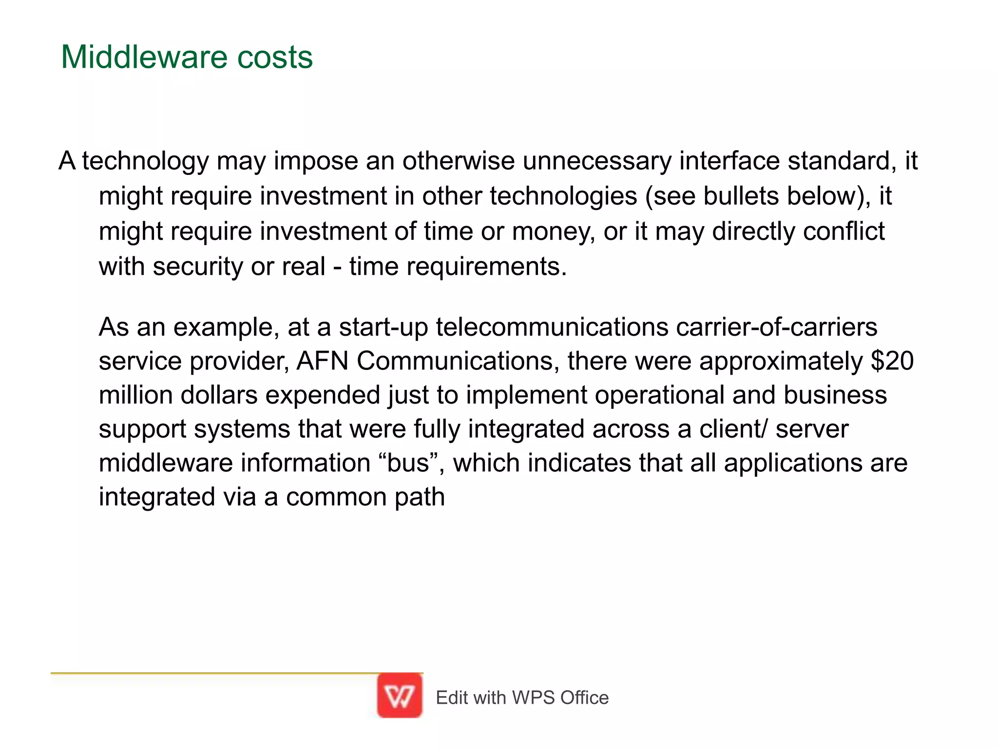 Middleware costs
A technology may impose an otherwise unnecessary interface standard, it
might require investment in other technologies (see bullets below), it
might require investment of time or money, or it may directly conflict
with security or real - time requirements.
As an example, at a start-up telecommunications carrier-of-carriers
service provider, AFN Communications, there were approximately $20
million dollars expended just to implement operational and business
support systems that were fully integrated across a client/ server
middleware information “bus”, which indicates that all applications are
integrated via a common path
Edit with WPS Office
 