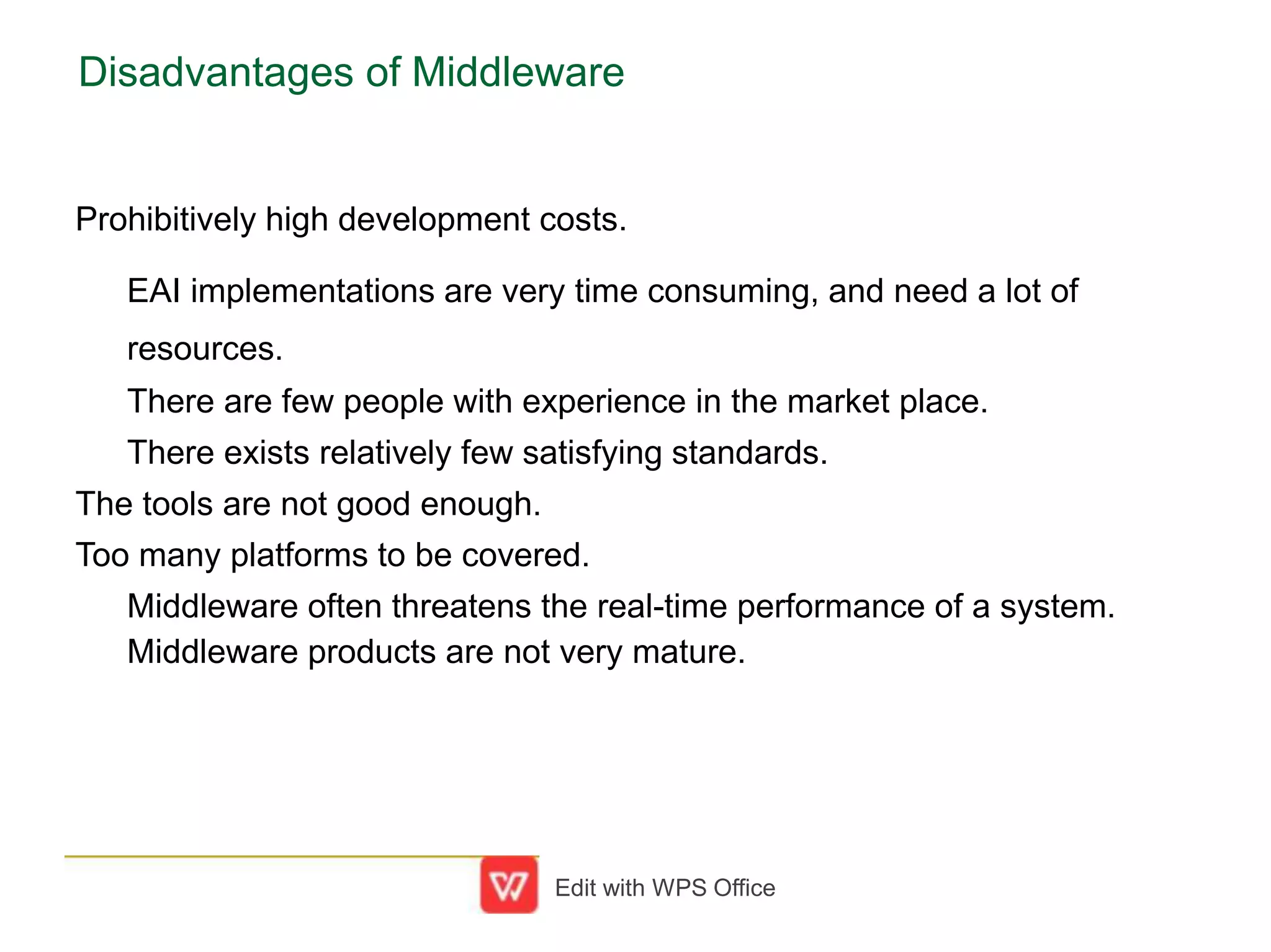 Disadvantages of Middleware
Prohibitively high development costs.
EAI implementations are very time consuming, and need a lot of
resources.
There are few people with experience in the market place.
There exists relatively few satisfying standards.
The tools are not good enough.
Too many platforms to be covered.
Middleware often threatens the real-time performance of a system.
Middleware products are not very mature.
Edit with WPS Office
 