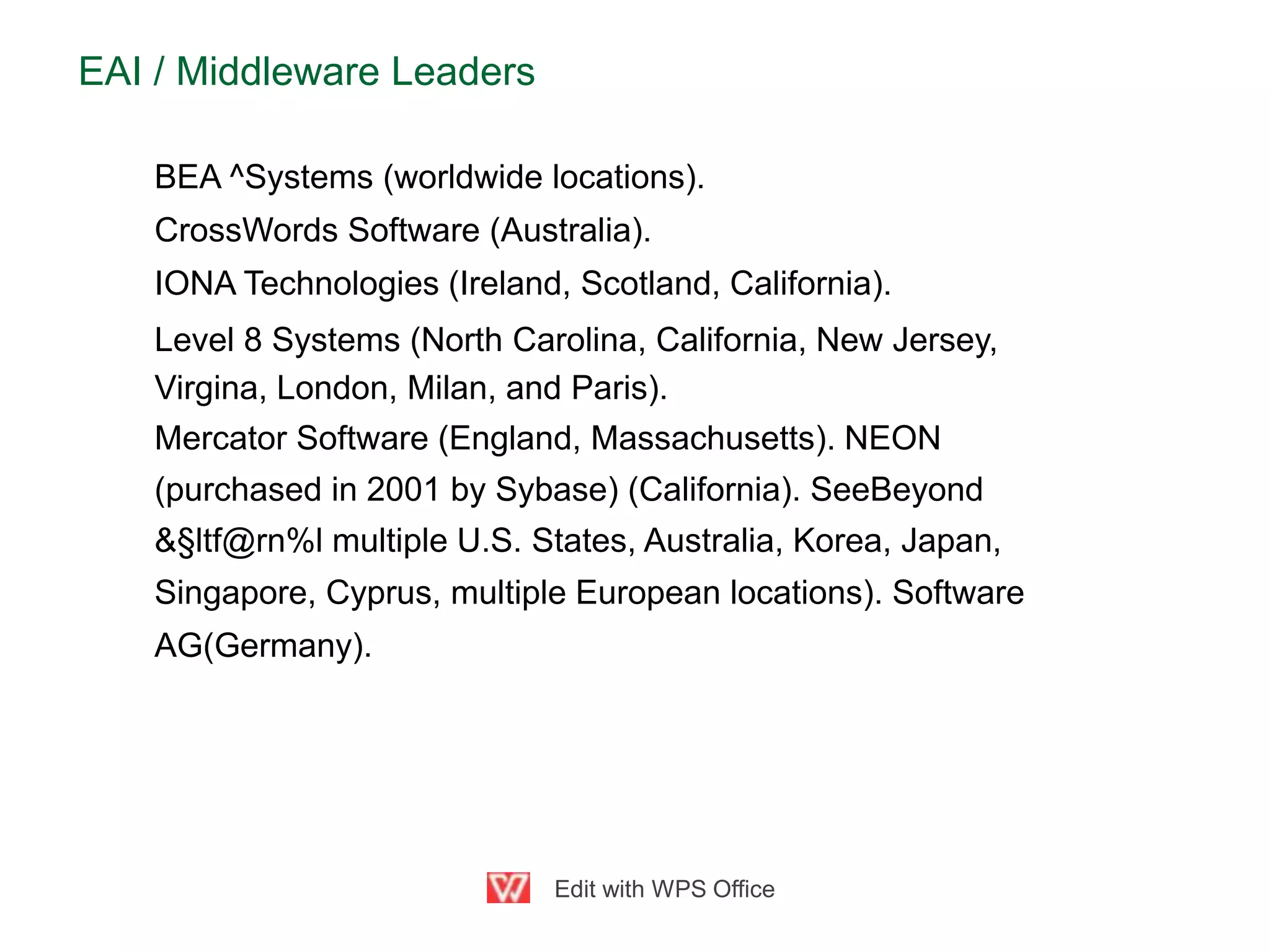 EAI / Middleware Leaders
BEA ^Systems (worldwide locations).
CrossWords Software (Australia).
IONA Technologies (Ireland, Scotland, California).
Level 8 Systems (North Carolina, California, New Jersey,
Virgina, London, Milan, and Paris).
Mercator Software (England, Massachusetts). NEON
(purchased in 2001 by Sybase) (California). SeeBeyond
&§ltf@rn%l multiple U.S. States, Australia, Korea, Japan,
Singapore, Cyprus, multiple European locations). Software
AG(Germany).
Edit with WPS Office
 