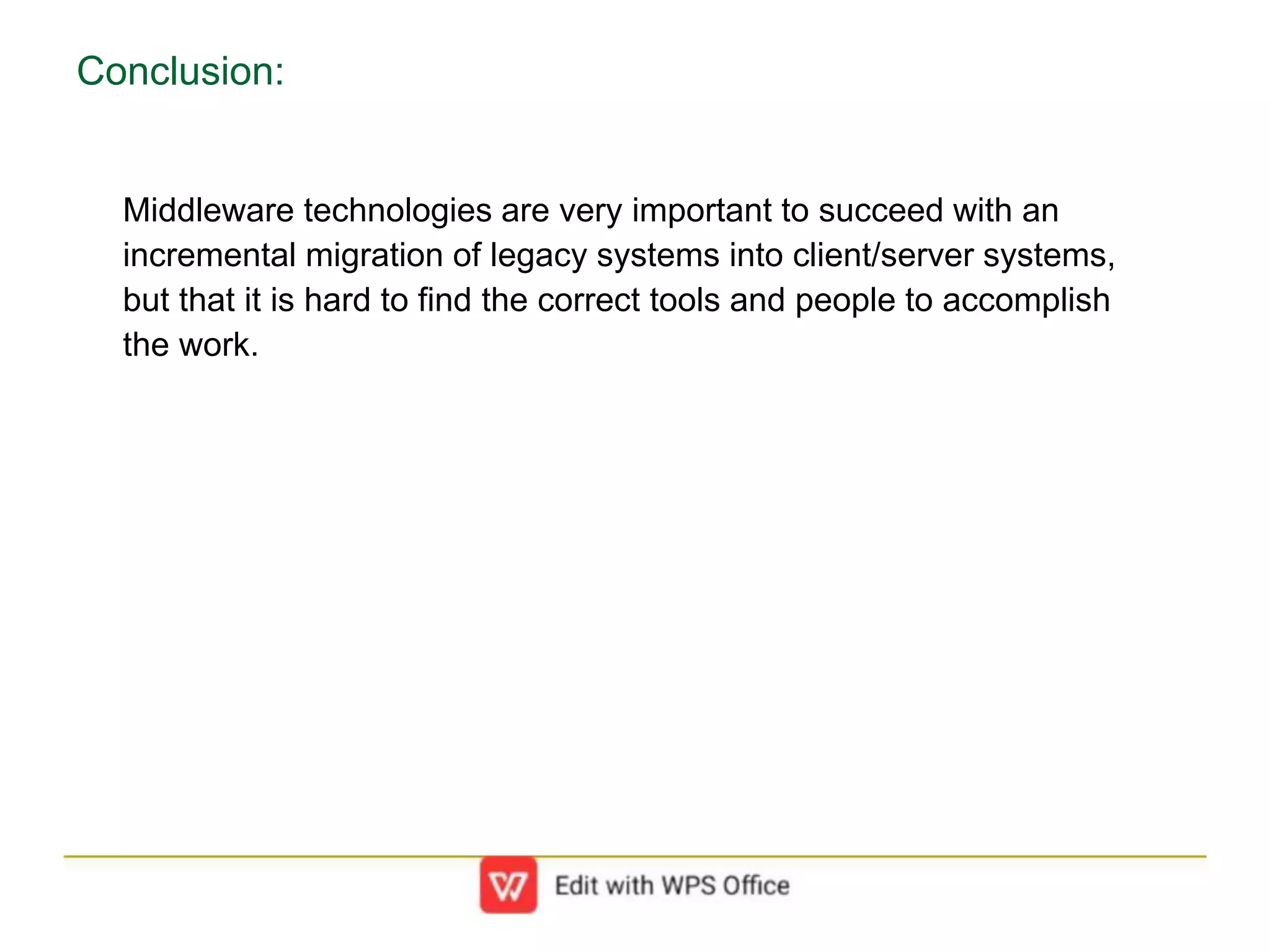 Conclusion:
Middleware technologies are very important to succeed with an
incremental migration of legacy systems into client/server systems,
but that it is hard to find the correct tools and people to accomplish
the work.
 