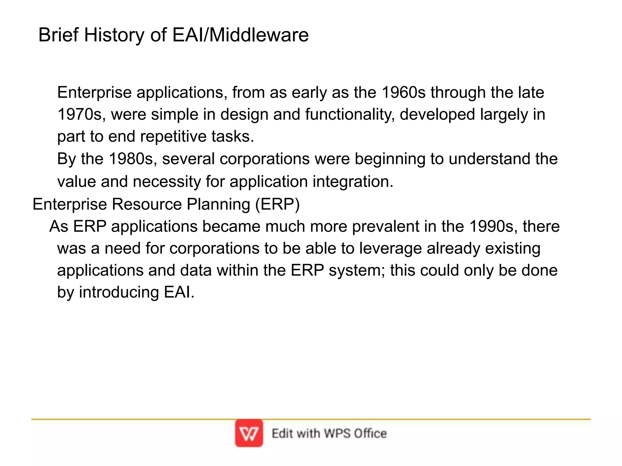 Brief History of EAI/Middleware
Enterprise applications, from as early as the 1960s through the late
1970s, were simple in design and functionality, developed largely in
part to end repetitive tasks.
By the 1980s, several corporations were beginning to understand the
value and necessity for application integration.
Enterprise Resource Planning (ERP)
As ERP applications became much more prevalent in the 1990s, there
was a need for corporations to be able to leverage already existing
applications and data within the ERP system; this could only be done
by introducing EAI.
 