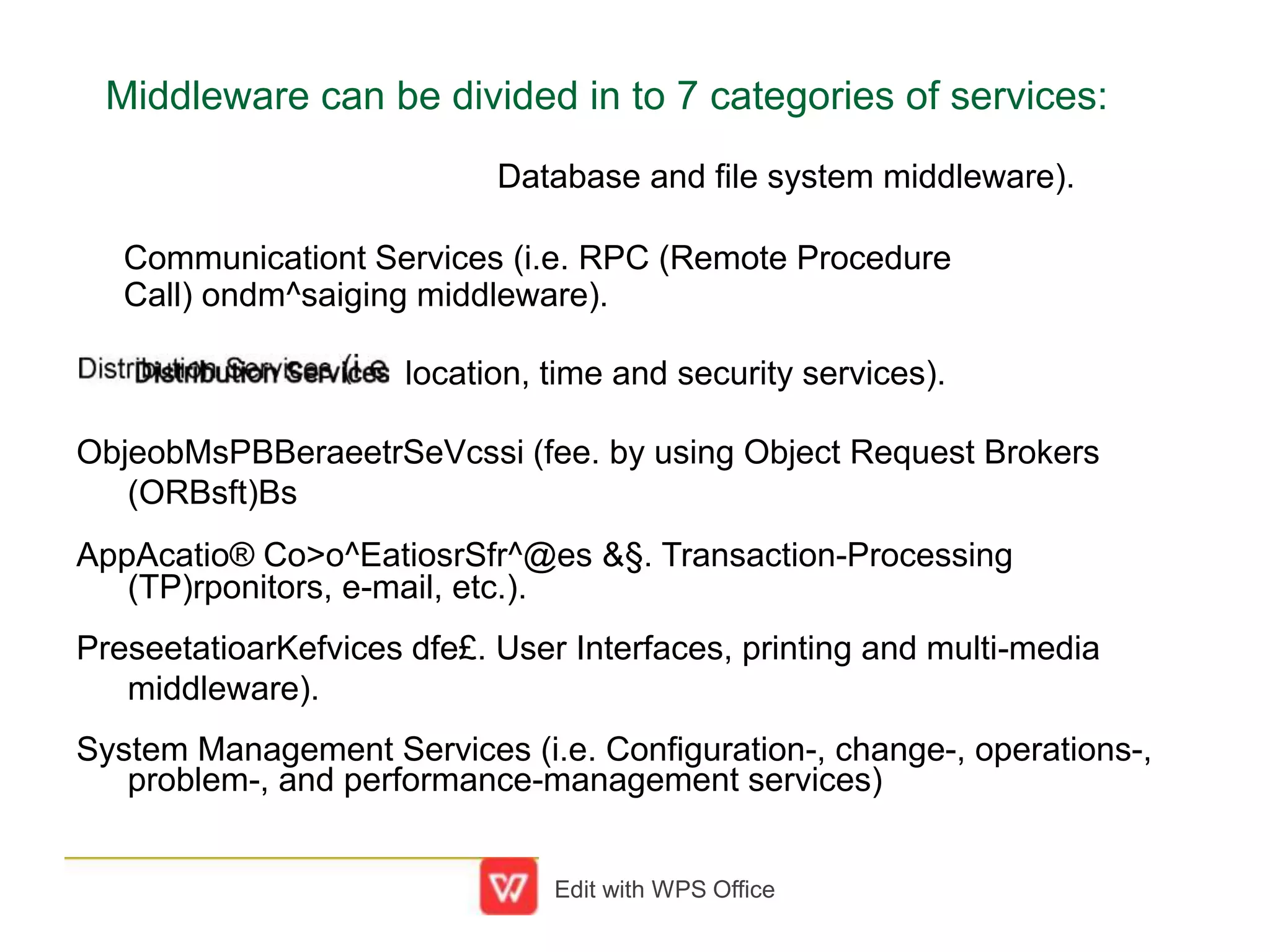 Middleware can be divided in to 7 categories of services:
Database and file system middleware).
Communicationt Services (i.e. RPC (Remote Procedure
Call) ondm^saiging middleware).
location, time and security services).
ObjeobMsPBBeraeetrSeVcssi (fee. by using Object Request Brokers
(ORBsft)Bs
AppAcatio® Co>o^EatiosrSfr^@es &§. Transaction-Processing
(TP)rponitors, e-mail, etc.).
PreseetatioarKefvices dfe£. User Interfaces, printing and multi-media
middleware).
System Management Services (i.e. Configuration-, change-, operations-,
problem-, and performance-management services)
Edit with WPS Office
 