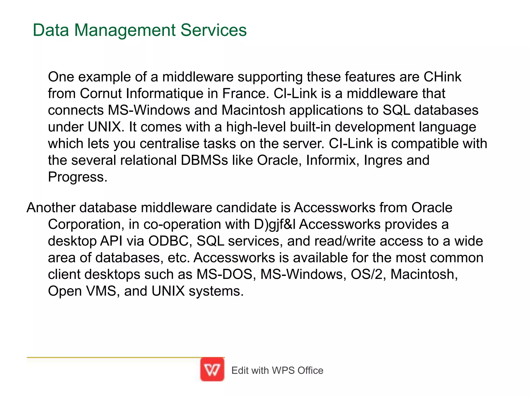 Data Management Services
One example of a middleware supporting these features are CHink
from Cornut Informatique in France. Cl-Link is a middleware that
connects MS-Windows and Macintosh applications to SQL databases
under UNIX. It comes with a high-level built-in development language
which lets you centralise tasks on the server. CI-Link is compatible with
the several relational DBMSs like Oracle, Informix, Ingres and
Progress.
Another database middleware candidate is Accessworks from Oracle
Corporation, in co-operation with D)gjf&l Accessworks provides a
desktop API via ODBC, SQL services, and read/write access to a wide
area of databases, etc. Accessworks is available for the most common
client desktops such as MS-DOS, MS-Windows, OS/2, Macintosh,
Open VMS, and UNIX systems.
Edit with WPS Office
 