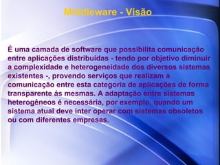 É uma camada de software que possibilita comunicação entre aplicações distribuídas - tendo por objetivo diminuir a complexidade e heterogeneidade dos diversos sistemas existentes -, provendo serviços que realizam a comunicação entre esta categoria de aplicações de forma transparente ás mesmas. A adaptação entre sistemas heterogêneos é necessária, por exemplo, quando um sistema atual deve inter operar com sistemas obsoletos ou com diferentes empresas. Middleware - Visão 