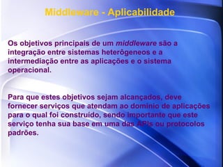 Middleware - Aplicabilidade Os objetivos principais de um  middleware  são a integração entre sistemas heterôgeneos e a intermediação entre as aplicações e o sistema operacional.  Para que estes objetivos sejam alcançados, deve fornecer serviços que atendam ao domínio de aplicações para o qual foi construído, sendo importante que este serviço tenha sua base em uma das APIs ou protocolos padrões. 